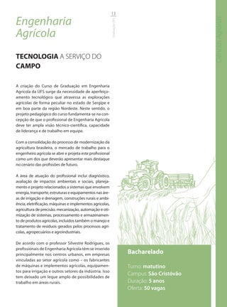 13

Engenharia




                                                                                                  Ciências Agrárias
                                                          Graduação UFS
Agrícola
TECNOLOGIA A SERVIÇO DO
CAMPO

A criação do Curso de Graduação em Engenharia
Agrícola da UFS surge da necessidade de aperfeiço-
amento tecnológico que atravessa as explorações
agrícolas de forma peculiar no estado de Sergipe e
em boa parte da região Nordeste. Neste sentido, o
projeto pedagógico do curso fundamenta-se na con-
cepção de que o profissional de Engenharia Agrícola
deve ter ampla visão técnico-científica, capacidade
de liderança e de trabalho em equipe.

Com a consolidação do processo de modernização da
agricultura brasileira, o mercado de trabalho para o
engenheiro agrícola se abre e projeta este profissional
como um dos que deverão apresentar mais destaque
no cenário das profissões de futuro.

A área de atuação do profissional inclui diagnóstico,
avaliação de impactos ambientais e sociais, planeja-
mento e projeto relacionados a sistemas que envolvem
energia, transporte, estruturas e equipamentos nas áre-
as de irrigação e drenagem, construções rurais e ambi-
ência, eletrificação, máquinas e implementos agrícolas,
agricultura de precisão, mecanização, automação e oti-
mização de sistemas, processamento e armazenamen-
to de produtos agrícolas, incluídos também o manejo e
tratamento de resíduos gerados pelos processos agrí-
colas, agropecuários e agroindustriais.

De acordo com o professor Silvestre Rodrigues, os
profissionais de Engenharia Agrícola têm se inserido
principalmente nos centros urbanos, em empresas                           Bacharelado
vinculadas ao setor agrícola como – os fabricantes
de máquinas e implementos agrícolas, equipamen-                           Turno: matutino
tos para irrigação e outros setores da indústria. Isso
                                                                          Campus: São Cristóvão
tem deixado um leque amplo de possibilidades de
trabalho em áreas rurais.                                                 Duração: 5 anos
                                                                          Oferta: 50 vagas
 
