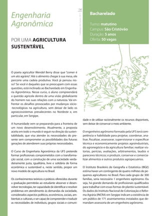 14

Engenharia                                                                                     Bacharelado




                                                               Catálogo de Cursos 2012
Agronômica                                                                                     Turno: matutino
                                                                                               Campus: São Cristóvão
                                                                                               Duração: 5 anos
POR UMA AGRICULTURA                                                                            Oferta: 50 vagas
SUSTENTÁVEL



O poeta agricultor Wendel Berry disse que “comer é
um ato agrário”. Até o alimento chegar à sua mesa, ele
percorre uma cadeia produtiva. Você já pensou nis-
so? Se você é daqueles que se preocupam com essas
questões, está inclinado ao Bacharelado em Engenha-
ria Agronômica. Nesse curso, o aluno compreenderá
a questão agrícola dentro de uma visão globalizante
do homem nas suas relações com a natureza. Vai en-
frentar os desafios provocados por mudanças sócio-
-tecnológicas na agricultura, sem deixar de lado os
agroecossistemas prevalecentes no Nordeste e, em
particular, em Sergipe.
                                                                                         dade e de utilizar racionalmente os recursos disponíveis,
A humanidade vem se preparando para a fronteira de                                       sem deixar de conservar o meio ambiente.
um novo desenvolvimento. Atualmente, a proposta
aceita em todo o mundo é seguir na direção da susten-                                    O engenheiro agrônomo formado pela UFS terá com-
tabilidade, que visa atender às necessidades do pre-                                     petência e habilidade para projetar, coordenar, ana-
sente sem comprometer as possibilidades das futuras                                      lisar, fiscalizar, assessorar, supervisionar e especificar
gerações de atenderem suas próprias necessidades.                                        técnica e economicamente projetos agroindustriais,
                                                                                         do agronegócio e da agricultura familiar; realizar vis-
O Curso de Engenharia Agronômica da UFS pretende                                         torias, perícias, avaliações, arbitramentos, laudos e
formar profissionais comprometidos com a transforma-                                     pareceres técnicos; e produzir, conservar e comercia-
ção social, com a construção de uma sociedade verda-                                     lizar alimentos e outros produtos agropecuários.
deiramente justa, igualitária, livre e solidária de forma
econômica e sustentável e, neste sentido, propor um                                      O Instituto Brasileiro de Geografia e Estatística (IBGE)
novo modelo de agricultura no Brasil.                                                    estima haver um contingente de quatro milhões de pe-
                                                                                         quenos agricultores no Brasil. Para cada grupo de 300
Os conhecimentos teóricos e práticos oferecidos durante                                  famílias, seria necessário 1 engenheiro agrônomo. Ou
a graduação permitirão ao estudante absorver e desen-                                    seja, há grande demanda de profissionais qualificados
volver tecnologias, ter capacidade de identificar e resolver                             para trabalhar com essas formas de plantio sustentável.
problemas em atendimento às demandas da sociedade,                                       Os dados do Instituto Nacional de Colonização e Refor-
considerados aspectos políticos, econômicos, sociais, am-                                ma Agrária (INCRA) em Sergipe indicam a existência de
bientais e culturais, e ser capaz de compreender e traduzir                              um público de 171 assentamentos instalados que de-
as necessidades de indivíduos, grupos sociais e comuni-                                  mandam assessoria de um engenheiro agrônomo.
 