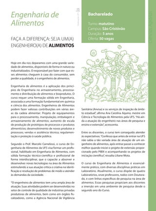 15

Engenharia de                                                                  Bacharelado




                                                                                                                                  Ciências Agrárias
                                                          Graduação UFS
Alimentos                                                                      Turno: matutino
                                                                               Campus: São Cristóvão
                                                                               Duração: 5 anos
FAÇA A DIFERENÇA: SEJA UM(A)                                                   Oferta: 50 vagas
ENGENHEIRO(A) DE ALIMENTOS


Hoje em dia nos deparamos com uma grande varie-
dade de alimentos, disponíveis de forma in natura ou
industrializados. O responsável por fazer com que es-
ses alimentos cheguem à casa do consumidor, sem
perder a qualidade, é o engenheiro de alimentos.

Engenharia de alimentos é a aplicação dos princí-
pios de Engenharia no armazenamento, processa-
mento e distribuição de alimentos e bioprodutos. O
curso requer uma formação sólida em Engenharia,
associada a uma formação fundamental em química
e ciência dos alimentos. Engenheiros de Alimentos
podem fazer valiosas contribuições em várias áre-                         Sanitária (Anvisa) e os serviços de inspeção de âmbi-
as da cadeia alimentar: Projeto de equipamentos                           to estadual”, afirma Ana Carolina Aquino, mestre em
para o processamento, manipulação, embalagem e                            Ciência e Tecnologia de Alimentos pela UFS. “Há ain-
armazenamento de alimentos; aumento de escala                             da a atuação do engenheiro nas áreas de pesquisa e
de produção de protótipos de processos e produtos                         ensino e extensão”, acrescenta.
alimentícios; desenvolvimento de novos produtos e
processos; vendas e assitência técnica; regulamen-                        Entre os discentes, o curso tem conseguido atender
tação e proteção à saúde pública.                                         às expectativas. “Confesso que antes de entrar na UFS
                                                                          não sabia a tão variada área de atuação de um en-
Segundo o Prof. Marcelo Carnelossi, o curso de En-                        genheiro de alimentos, após entrar passei a conhecer
genharia de Alimentos da UFS visa formar um profis-                       melhor quando iniciei o projeto de extensão propor-
sional, habilitado em Engenharia de Alimentos, com                        cionado pelo PIBIX e acompanhando os projetos de
sólida formação técnico-científica e profissional de                      iniciação científica”, ressalta Liliane Mota.
forma interdisciplinar, que o capacite a absorver e
desenvolver novas tecnologias na área de Alimentos                        O curso de Engenharia de Alimentos é essencial-
estimulando a sua atuação crítica e criativa na identi-                   mente prático, com diversas disciplinas práticas em
ficação e resolução de problemas de modo a atender                        Laboratório. Atualmente, o curso dispõe de quatro
às demandas da sociedade.                                                 Laboratórios, onze professores, todos com Doutora-
                                                                          do, e com linhas específicas de pesquisa na área de
“O engenheiro de alimentos tem uma ampla área de                          alimentos. Essas pesquisas propiciam aos discentes
atuação. Suas atividades podem ser desenvolvidas no                       a imersão em uma ambiente de pesquisa desde o
setor de controle de qualidade de indústrias privadas                     segundo ano do Curso.
produtoras de alimentos, bem como em órgãos fis-
calizadores, como a Agência Nacional de Vigilância
 