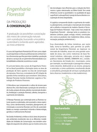 17

Engenharia                                                                       das tecnologias mais eficientes para a redução dos fenô-




                                                                                                                                                 Ciências Agrárias
                                                                 Graduação UFS
                                                                                 menos e gases relacionados ao Efeito Estufa. Tem ainda

Florestal                                                                        influência crucial na quantidade e na qualidade de água
                                                                                 superficial e subsuperficial, manejo da fauna silvestre e re-
                                                                                 cuperação de áreas degradadas.

DA PRODUÇÃO                                                                      A Logística compreende desde o suprimento de madei-
                                                                                 ra, planejamento, construção e manutenção de estradas
À CONSERVAÇÃO                                                                    até a colheita e transporte de madeira. Quanto à Tecno-
                                                                                 logia de Produtos Florestais - hoje a área mais ampla da
                                                                                 Engenharia Florestal – abrange tanto os produtos ma-
A graduação vai possibilitar a associação                                        deireiros (celulose, papel, energia, móveis, construções
dos meios de conservação naturais                                                etc.) como os produtos não madeireiros (óleos, resinas,
com a produção, buscando uma prática                                             recreação, proteção ambiental etc.).
sustentável e evitando assim agressões
ao meio ambiente                                                                 Essa diversidade de linhas temáticas, por outro
                                                                                 lado, torna-se benéfica, pois permite ao profis-
                                                                                 sional da Engenharia Florestal, ao ingressar no
O curso de Engenharia Florestal da UFS tem como objeti-                          mercado de trabalho, atuar em uma grande varie-
vo principal dotar os futuros profissionais de conhecimen-                       dade de áreas, tais como: indústrias de base flo-
tos e ferramentas que lhes permitam trabalhar a produção                         restal (celulose, siderurgia, serrarias etc.); órgãos
de bens e serviços de um patrimônio florestal aliada à sus-                      públicos federais (IBAMA, EMBRAPA etc.), estadu-
tentabilidade ambiental, econômica e social.                                     ais (Secretarias de Estado etc.), municipais, como
                                                                                 por exemplo, na arborização e paisagismo urbano,
O currículo básico dos cursos de Engenharia Flores-                              como docente, dedicando-se ao ensino, pesquisa
tal no Brasil possibilita a formação tanto na área de                            e extensão; e como autônomo, envolvendo desde
produção de bens quanto na área de conservação                                   a consultoria, prestação de serviços e produção de
da natureza. Para isso, o estudante da UFS dispõe de                             bens diversos (madeireiros e não madeireiros).
grandes linhas temáticas que envolvem: Silvicultura,
Manejo Florestal, Gestão Ambiental, Logística e Tec-
nologia de Produtos Florestais.

A Silvicultura, que compreende o cultivo de árvores para
diversos fins, está relacionada à produção de sementes e
de mudas, preparo de áreas, plantio, manutenção do plan-
tio, fertilização e proteção florestal, colheita, transporte e
suprimento de indústrias.

O Manejo Florestal, que contempla tanto as florestas na-
turais quanto as plantadas, está associado a áreas especí-
ficas, como: dendrometria, inventário, planejamento, ad-
ministração e economia florestal, com fins de sustentabi-
lidade ou manejo sustentável, incluindo a biotecnologia,                               Bacharelado
genética e melhoramento florestal.
                                                                                       Turno: matutino
Na Gestão Ambiental, a ênfase se dá às áreas de preserva-
                                                                                       Campus: São Cristóvão
ção ambiental, envolvendo não só as diferentes modali-
dades de Unidades de Conservação, mas também estra-                                    Duração: 4,5 anos
tégias de sequestro de carbono, que se mostra como uma                                 Oferta: 50 vagas
 