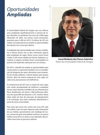2

Oportunidades




                                                                                                                                  Foto: Acervo UFS
                                                            Catálogo de Cursos 2012
Ampliadas

A Universidade Federal de Sergipe vem nos últimos
anos ampliando significativamente o número de va-
gas ofertadas no vestibular. Das cerca de 2.000 vagas
oferecidas em 2005, nos nossos cursos presenciais,
passamos para 5.490 em 2012. O esforço da UFS em
realizar sua expansão busca ampliar as oportunidades
de ingresso nos cursos que oferece.

A ampliação das oportunidades para nossos candida-
tos e futuros alunos não se deu, entretanto, apenas
pela ampliação de vagas. Vários cursos novos foram
criados. E três novas cidades do interior, Itabaiana, La-
ranjeiras e Lagarto, também foram contempladas no                                       Josué Modesto dos Passos Subrinho
processo de expansão, cada qual com um campus.                                        Reitor da Universidade Federal de Sergipe

Em 2012, o desafio de ampliar as oportunidades para
nossos jovens se apresenta também com a consolida-
ção do programa de ações afirmativas para estudan-
tes de escolas públicas, e dentro destas, para grupos
étnicos, além da reserva especial de uma vaga, em
cada curso, para pessoas com deficiência.

O compromisso da UFS com a criação de mais vagas
vem sendo acompanhado da melhoria e ampliação
do seu corpo docente e também de sua infraestrutura
física. Atualmente, nós temos 1.069 professores efeti-
vos, dos quais 684 são doutores e 337, mestres. Várias
obras estão em fase de execução, de planejamento
e de contração, que estão mudando radicalmente o
porte de nossa universidade.

Para você, que como nós, sonha com uma UFS cada
vez melhor, e por isso quer ingressar nela e fazer parte
de sua história, apresentamos este Catálogo de Cur-
sos, através do qual você poderá conhecer um pouco
melhor nossa UFS e os vários cursos ofertados. Boa es-
colha e boa sorte no processo seletivo!
 