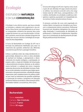 22

Ecologia                                                                             O Curso de Ecologia da UFS tem ingresso único anual




                                                           Catálogo de Cursos 2012
                                                                                     e para ele são ofertadas 50 vagas através de proces-
                                                                                     so seletivo. Sua estrutura curricular soma uma carga
                                                                                     horária total de 3.285 horas, correspondentes a 219
O ESTUDO DA NATUREZA                                                                 créditos, distribuídos em atividades acadêmicas obri-
                                                                                     gatórias e optativas, que podem ser integralizado em,
E DA SUA CONSERVAÇÃO                                                                 no mínimo, 8 (oito) semestres letivos (4 anos).

                                                                                     A estrutura curricular do curso está organizada em
A Ecologia é uma ciência recente, que busca estudar                                  núcleos Básico (composto por disciplinas que forne-
as interações e relações entre organismos e seu am-                                  cem o embasamento teórico necessário), Profissional
biente. Dessa forma, vem possibilitando ao ser huma-                                 Essencial (com disciplinas obrigatórias do campo do
no compreender a dinâmica da natureza, bem como                                      saber destinadas à caracterização da identidade do
o papel do homem nas suas transformações. A Ecolo-                                   profissional) e Profissional Complementar Específico
gia é, portanto, essencial para subsidiar programas de                               (que visa à contribuição do aperfeiçoamento da habi-
manejo dos recursos naturais e estratégias de recupe-                                litação profissional dos formandos).
ração de áreas degradadas.

O Curso de Bacharelado em Ecologia da UFS visa à
formação de profissionais habilitados para atuar no
tratamento das questões ambientais dos diferentes
ecossistemas que formam a paisagem brasileira.

Embora a profissão ainda não esteja devidamente re-
gulamentada, destacam-se, entre as várias atividades
do bacharel em Ecologia, o planejamento e desen-
volvimento de estudos ecológicos, a participação em
projetos sobre a criação de Unidades de Conservação,
o desenvolvimento de planos diretores ou de ordena-
mento territorial e a avaliação dos riscos e impactos
ambientais decorrentes das atividades humanas. Pode-
rão ser ainda realizadas consultorias para órgãos gover-
namentais e não governamentais, subsidiando equipes
responsáveis pelo estabelecimento de políticas públi-
cas que visem ao tratamento das questões ambientais
e à promoção de eventos e programas em Educação
Ambiental relativas às temáticas sobre proteção da bio-
diversidade, habitats e ecossistemas, entre outros.




      Bacharelado
      Turno: matutino
      Campus: São Cristóvão
      Duração: 4 anos
      Oferta: 50 vagas
 