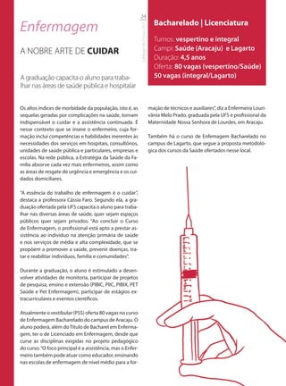 24

Enfermagem                                                                              Bacharelado | Licenciatura




                                                            Catálogo de Cursos 2012
                                                                                        Turnos: vespertino e integral
A NOBRE ARTE DE CUIDAR                                                                  Campi: Saúde (Aracaju) e Lagarto
                                                                                        Duração: 4,5 anos
                                                                                        Oferta: 80 vagas (vespertino/Saúde)
A graduação capacita o aluno para traba-                                                50 vagas (integral/Lagarto)
lhar nas áreas de saúde pública e hospitalar


Os altos índices de morbidade da população, isto é, as                                mação de técnicos e auxiliares”, diz a Enfermeira Louri-
sequelas geradas por complicações na saúde, tornam                                    vânia Melo Prado, graduada pela UFS e profissional da
indispensável o cuidar e a assistência continuada. É                                  Maternidade Nossa Senhora de Lourdes, em Aracaju.
nesse contexto que se insere o enfermeiro, cuja for-
mação inclui competências e habilidades inerentes às                                  Também há o curso de Enfemagem Bacharelado no
necessidades dos serviços em hospitais, consultórios,                                 campus de Lagarto, que segue a proposta metodoló-
unidades de saúde pública e particulares, empresas e                                  gica dos cursos da Saúde ofertados nesse local.
escolas. Na rede pública, a Estratégia da Saúde da Fa-
mília absorve cada vez mais enfermeiros, assim como
as áreas de resgate de urgência e emergência e os cui-
dados domiciliares.

“A essência do trabalho de enfermagem é o cuidar”,
destaca a professora Cássia Faro. Segundo ela, a gra-
duação ofertada pela UFS capacita o aluno para traba-
lhar nas diversas áreas de saúde, quer sejam espaços
públicos quer sejam privados. “Ao concluir o Curso
de Enfermagem, o profissional está apto a prestar as-
sistência ao indivíduo na atenção primária de saúde
e nos serviços de média e alta complexidade, que se
propõem a promover a saúde, prevenir doenças, tra-
tar e reabilitar indivíduos, família e comunidades”.

Durante a graduação, o aluno é estimulado a desen-
volver atividades de monitoria, participar de projetos
de pesquisa, ensino e extensão (PIBIC, PIIC, PIBIX, PET
Saúde e Pet Enfermagem), participar de estágios ex-
tracurriculares e eventos científicos.

Atualmente o vestibular (PSS) oferta 80 vagas no curso
de Enfermagem Bacharelado do campus de Aracaju. O
aluno poderá, além do Título de Bacharel em Enferma-
gem, ter o de Licenciado em Enfermagem, desde que
curse as disciplinas exigidas no projeto pedagógico
do curso. “O foco principal é a assistência, mas o Enfer-
meiro também pode atuar como educador, ensinando
nas escolas de enfermagem de nível médio para a for-
 