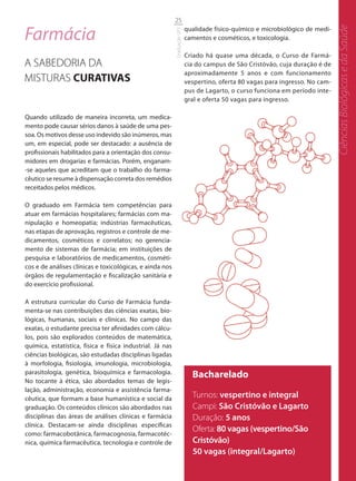 25

Farmácia




                                                                                                                                Ciências Biológicas e da Saúde
                                                                           qualidade físico-químico e microbiológico de medi-




                                                           Graduação UFS
                                                                           camentos e cosméticos, e toxicologia.

                                                                           Criado há quase uma década, o Curso de Farmá-
A SABEDORIA DA                                                             cia do campus de São Cristóvão, cuja duração é de
                                                                           aproximadamente 5 anos e com funcionamento
MISTURAS CURATIVAS                                                         vespertino, oferta 80 vagas para ingresso. No cam-
                                                                           pus de Lagarto, o curso funciona em período inte-
                                                                           gral e oferta 50 vagas para ingresso.

Quando utilizado de maneira incorreta, um medica-
mento pode causar sérios danos à saúde de uma pes-
soa. Os motivos desse uso indevido são inúmeros, mas
um, em especial, pode ser destacado: a ausência de
profissionais habilitados para a orientação dos consu-
midores em drogarias e farmácias. Porém, enganam-
-se aqueles que acreditam que o trabalho do farma-
cêutico se resume à dispensação correta dos remédios
receitados pelos médicos.

O graduado em Farmácia tem competências para
atuar em farmácias hospitalares; farmácias com ma-
nipulação e homeopatia; indústrias farmacêuticas,
nas etapas de aprovação, registros e controle de me-
dicamentos, cosméticos e correlatos; no gerencia-
mento de sistemas de farmácia; em instituições de
pesquisa e laboratórios de medicamentos, cosméti-
cos e de análises clínicas e toxicológicas, e ainda nos
órgãos de regulamentação e fiscalização sanitária e
do exercício profissional.

A estrutura curricular do Curso de Farmácia funda-
menta-se nas contribuições das ciências exatas, bio-
lógicas, humanas, sociais e clínicas. No campo das
exatas, o estudante precisa ter afinidades com cálcu-
los, pois são explorados conteúdos de matemática,
química, estatística, física e física industrial. Já nas
ciências biológicas, são estudadas disciplinas ligadas
à morfologia, fisiologia, imunologia, microbiologia,
parasitologia, genética, bioquímica e farmacologia.                          Bacharelado
No tocante à ética, são abordados temas de legis-
lação, administração, economia e assistência farma-
cêutica, que formam a base humanística e social da                           Turnos: vespertino e integral
graduação. Os conteúdos clínicos são abordados nas                           Campi: São Cristóvão e Lagarto
disciplinas das áreas de análises clínicas e farmácia                        Duração: 5 anos
clínica. Destacam-se ainda disciplinas específicas
                                                                             Oferta: 80 vagas (vespertino/São
como: farmacobotânica, farmacognosia, farmacotéc-
nica, química farmacêutica, tecnologia e controle de                         Cristóvão)
                                                                             50 vagas (integral/Lagarto)
 