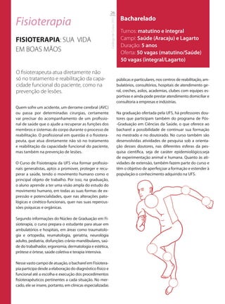 26

Fisioterapia                                                                            Bacharelado




                                                            Catálogo de Cursos 2012
                                                                                        Turnos: matutino e integral
FISIOTERAPIA: SUA VIDA                                                                  Campi: Saúde (Aracaju) e Lagarto
                                                                                        Duração: 5 anos
EM BOAS MÃOS                                                                            Oferta: 50 vagas (matutino/Saúde)
                                                                                        50 vagas (integral/Lagarto)

O ﬁsioterapeuta atua diretamente não
só no tratamento e reabilitação da capa-                                              públicas e particulares, nos centros de reabilitação, am-
cidade funcional do paciente, como na                                                 bulatórios, consultórios, hospitais de atendimento ge-
prevenção de lesões.                                                                  ral, creches, asilos, academias, clubes com equipes es-
                                                                                      portivas e ainda pode prestar atendimento domiciliar e
                                                                                      consultoria a empresas e indústrias.
Quem sofre um acidente, um derrame cerebral (AVC)
ou passa por determinadas cirurgias, certamente                                       Na graduação ofertada pela UFS, há professores dou-
vai precisar do acompanhamento de um profissio-                                       tores que participam também do programa de Pós-
nal de saúde que o ajude a recuperar as funções dos                                   -Graduação em Ciências da Saúde, o que oferece ao
membros e sistemas do corpo durante o processo de                                     bacharel a possibilidade de continuar sua formação
reabilitação. O profissional em questão é o fisiotera-                                no mestrado e no doutorado. No curso também são
peuta, que atua diretamente não só no tratamento                                      desenvolvidas atividades de pesquisa sob a orienta-
e reabilitação da capacidade funcional do paciente,                                   ção desses doutores, nas diferentes esferas da pes-
mas também na prevenção de lesões.                                                    quisa científica, seja de caráter epidemiológico,seja
                                                                                      de experimentação animal e humana. Quanto às ati-
O Curso de Fisioterapia da UFS visa formar profissio-                                 vidades de extensão, também fazem parte do curso e
nais generalistas, aptos a promover, proteger e recu-                                 têm o objetivo de aperfeiçoar a formação e estender à
perar a saúde, tendo o movimento humano como o                                        população o conhecimento adquirido na UFS.
principal objeto de trabalho. Por isso, na graduação,
o aluno aprende a ter uma visão ampla do estudo do
movimento humano, em todas as suas formas de ex-
pressão e potencialidades, quer nas alterações pato-
lógicas e cinético-funcionais, quer nas suas repercus-
sões psíquicas e orgânicas.

Segundo informações do Núcleo de Graduação em Fi-
sioterapia, o curso prepara o estudante para atuar em
ambulatórios e hospitais, em áreas como traumatolo-
gia e ortopedia, reumatologia, geriatria, neurologia
adulto, pediatria, disfunções crânio-mandibulares, saú-
de do trabalhador, ergonomia, dermatologia e estética,
prótese e órtese, saúde coletiva e terapia intensiva.

Nesse vasto campo de atuação, o bacharel em Fisiotera-
pia participa desde a elaboração do diagnóstico físico e
funcional até a escolha e execução dos procedimentos
fisioterapêuticos pertinentes a cada situação. No mer-
cado, ele se insere, portanto, em clínicas especializadas
 