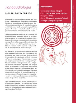 27

Fonoaudiologia                                                           Bacharelado




                                                                                                             Ciências Biológicas e da Saúde
                                                         Graduação UFS
                                                                         Turnos: matutino e integral
PARA FALAR E OUVIR BEM                                                   Campi: Saúde (Aracaju) e Lagarto
                                                                         Duração: 4 anos
                                                                         Oferta: 50 vagas (matutino/Saúde)
Profissional da área da saúde responsável pela habi-
litação e reabilitação das alterações da comunicação                     50 vagas (integral/Lagarto)
humana, o fonoaudiólogo pesquisa, previne, diag-
nóstica e trata os problemas de audição, linguagem,
motricidade oral e voz. O curso ofertado pela UFS é o
primeiro de Sergipe e sua criação articula-se com as
potencialidades e as demandas efetivas do estado.

Segundo informações do Núcleo de Graduação em
Fonoaudiologia, o profissional egresso da UFS deve-
rá ser um agente de transformação social, que contri-
bua para desmistificar a concepção do fonoaudiólogo
como profissional liberal apenas. Ele pode atuar não
só em clínicas e consultórios particulares, mas tam-
bém em hospitais, escolas, empresas e outras unida-
des do serviço público de saúde e educação.

Na graduação, as disciplinas que integram a grade
curricular estão estruturadas para a formação de um
profissional que tenha como base um aprendizado
teórico-prático abrangente, que privilegia a vivência
do “fazer fonoaudiológico”. Nesse sentido, um núcleo
de disciplinas, como anatomia, psicologia e linguís-
tica, visa propiciar a formação básica para a compre-
ensão do ser humano, seu organismo, suas relações
sociais, seu psiquismo e sua linguagem; os núcleos de
conhecimentos específicos e profissionalizantes de-
senvolvem as competências e habilidades necessárias
ao exercício da profissão de fonoaudiólogo. A partir
desse ensino generalista, o aluno poderá singularizar-
-se sem, no entanto, perder de vista a complexidade
de sua atuação clínico-terapêutica.

Após o bacharelado, para aqueles que desejam se-
guir carreira acadêmica, a UFS oferece pelo menos
quatro mestrados em áreas afins: Ciências da Saúde,
Letras (na linha de pesquisa voltada para linguísti-
ca), Educação e Psicologia.
 
