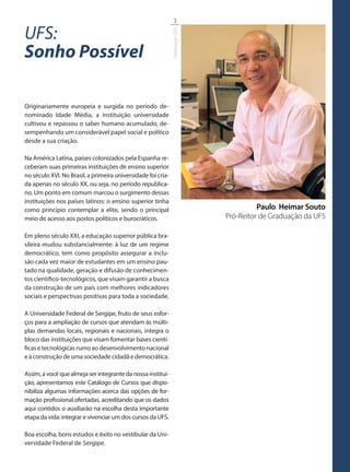 3

UFS:




                                                              Graduação UFS
Sonho Possível

Originariamente europeia e surgida no período de-
nominado Idade Média, a instituição universidade
cultivou e repassou o saber humano acumulado, de-
sempenhando um considerável papel social e político
desde a sua criação.

Na América Latina, países colonizados pela Espanha re-
ceberam suas primeiras instituições de ensino superior
no século XVI. No Brasil, a primeira universidade foi cria-
da apenas no século XX, ou seja, no período republica-
no. Um ponto em comum marcou o surgimento dessas
instituições nos países latinos: o ensino superior tinha
como princípio contemplar a elite, sendo o principal                                    Paulo Heimar Souto
meio de acesso aos postos políticos e burocráticos.                           Pró-Reitor de Graduação da UFS

Em pleno século XXI, a educação superior pública bra-
sileira mudou substancialmente: à luz de um regime
democrático, tem como propósito assegurar a inclu-
são cada vez maior de estudantes em um ensino pau-
tado na qualidade, geração e difusão de conhecimen-
tos científico-tecnológicos, que visam garantir a busca
da construção de um país com melhores indicadores
sociais e perspectivas positivas para toda a sociedade.

A Universidade Federal de Sergipe, fruto de seus esfor-
ços para a ampliação de cursos que atendam às múlti-
plas demandas locais, regionais e nacionais, integra o
bloco das instituições que visam fomentar bases cientí-
ficas e tecnológicas rumo ao desenvolvimento nacional
e à construção de uma sociedade cidadã e democrática.

Assim, a você que almeja ser integrante da nossa institui-
ção, apresentamos este Catálogo de Cursos que dispo-
nibiliza algumas informações acerca das opções de for-
mação profissional ofertadas, acreditando que os dados
aqui contidos o auxiliarão na escolha desta importante
etapa da vida: integrar e vivenciar um dos cursos da UFS.

Boa escolha, bons estudos e êxito no vestibular da Uni-
versidade Federal de Sergipe.
 