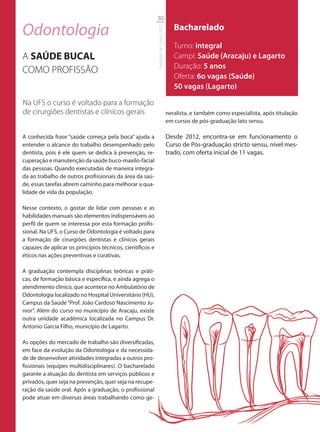 30

Odontologia                                                                             Bacharelado




                                                           Catálogo de Cursos 2012
                                                                                        Turno: integral
A SAÚDE BUCAL                                                                           Campi: Saúde (Aracaju) e Lagarto
                                                                                        Duração: 5 anos
COMO PROFISSÃO
                                                                                        Oferta: 6o vagas (Saúde)
                                                                                        50 vagas (Lagarto)

Na UFS o curso é voltado para a formação
de cirurgiões dentistas e clínicos gerais                                            neralista, e também como especialista, após titulação
                                                                                     em cursos de pós-graduação lato sensu.

A conhecida frase “saúde começa pela boca” ajuda a                                   Desde 2012, encontra-se em funcionamento o
entender o alcance do trabalho desempenhado pelo                                     Curso de Pós-graduação stricto sensu, nível mes-
dentista, pois é ele quem se dedica à prevenção, re-                                 trado, com oferta inicial de 11 vagas.
cuperação e manutenção da saúde buco-maxilo-facial
das pessoas. Quando executadas de maneira integra-
da ao trabalho de outros profissionais da área da saú-
de, essas tarefas abrem caminho para melhorar a qua-
lidade de vida da população.

Nesse contexto, o gostar de lidar com pessoas e as
habilidades manuais são elementos indispensáveis ao
perfil de quem se interessa por esta formação profis-
sional. Na UFS, o Curso de Odontologia é voltado para
a formação de cirurgiões dentistas e clínicos gerais
capazes de aplicar os princípios técnicos, científicos e
éticos nas ações preventivas e curativas.

A graduação contempla disciplinas teóricas e práti-
cas, de formação básica e específica, e ainda agrega o
atendimento clínico, que acontece no Ambulatório de
Odontologia localizado no Hospital Universitário (HU),
Campus da Saúde “Prof. João Cardoso Nascimento Ju-
nior”. Além do curso no município de Aracaju, existe
outra unidade acadêmica localizada no Campus Dr.
Antonio Garcia Filho, município de Lagarto.

As opções do mercado de trabalho são diversificadas,
em face da evolução da Odontologia e da necessida-
de de desenvolver atividades integradas a outros pro-
fissionais (equipes multidisciplinares). O bacharelado
garante a atuação do dentista em serviços públicos e
privados, quer seja na prevenção, quer seja na recupe-
ração da saúde oral. Após a graduação, o profissional
pode atuar em diversas áreas trabalhando como ge-
 