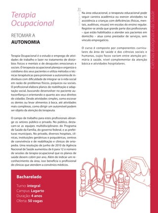 31

Terapia




                                                                                                                                     Ciências Biológicas e da Saúde
                                                                           Na área educacional, o terapeuta educacional pode




                                                           Graduação UFS
                                                                           seguir carreira acadêmica ou exercer atividades na

Ocupacional
                                                                           assistência a crianças com deficiências (físicas, men-
                                                                           tais, auditivas, visuais) em escolas do ensino regular.
                                                                           Registre-se ainda que grande parte dos profissionais
                                                                           – que estão habilitados a atender aos pacientes em
RETOMAR A                                                                  domicílio – atua como prestador de serviços, sem
                                                                           vínculo empregatício.
AUTONOMIA
                                                                           O curso é composto por componentes curricu-
                                                                           lares da área de saúde e das ciências sociais e
Terapia Ocupacional é o estudo e emprego de ativi-                         humanas, cujos focos variam entre atenção pri-
dades de trabalho e lazer no tratamento de distúr-                         mária à saúde, nível complementar da atenção
bios físicos e mentais e de desajustes emocionais e                        básica e atividades hospitalares.
sociais. O terapeuta ocupacional planeja e organiza o
cotidiano dos seus pacientes e utiliza métodos e téc-
nicas terapêuticas para promover a autonomia de in-
divíduos com dificuldade de integrar-se à vida social
em razão de problemas físicos, psíquicos ou sociais.
O profissional elabora planos de reabilitação e adap-
tação social, buscando desenvolver no paciente au-
toconfiança e orientando-o quanto aos seus direitos
de cidadão. Desde atividades simples, como escovar
os dentes ou levar alimentos à boca, até atividades
mais complexas, como dirigir um automóvel podem
ser objeto da atenção do terapeuta.

O campo de trabalho para estes profissionais abran-
ge os setores público e privado. No público, desta-
cam-se as equipes multidisciplinares do Programa
de Saúde da Família, do governo federal, e as prefei-
turas municipais. No privado, diversos hospitais, clí-
nicas, instituições geriátricas e psiquiátricas, centros
de convivência e de reabilitação e clínicas de orto-
pedia. Uma resolução de junho de 2010 da Agência
Nacional de Saúde aumentou de 6 para 12 o número
de sessões de terapia ocupacional que os planos de
saúde devem cobrir por ano. Além de indicar um re-
conhecimento da área, isso beneficia o profissional
de clínicas que atendem a convênios médicos.



    Bacharelado
    Turno: integral
    Campus: Lagarto
    Duração: 4 anos
    Oferta: 50 vagas
 