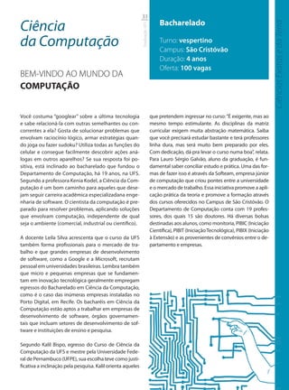 33

Ciência                                                                           Bacharelado




                                                                                                                                            Ciências Exatas e da Terra
                                                             Graduação UFS
da Computação                                                                     Turno: vespertino
                                                                                  Campus: São Cristóvão
                                                                                  Duração: 4 anos
                                                                                  Oferta: 100 vagas
BEM-VINDO AO MUNDO DA
COMPUTAÇÃO


Você costuma “googlear” sobre a última tecnologia                            que pretendem ingressar no curso: “É exigente, mas ao
e sabe relacioná-la com outras semelhantes ou con-                           mesmo tempo estimulante. As disciplinas da matriz
correntes a ela? Gosta de solucionar problemas que                           curricular exigem muita abstração matemática. Saiba
envolvam raciocínio lógico, armar estratégias quan-                          que você precisará estudar bastante e terá professores
do joga ou fazer sudoku? Utiliza todas as funções do                         linha dura, mas será muito bem preparado por eles.
celular e consegue facilmente descobrir ações aná-                           Com dedicação, dá pra levar o curso numa boa”, relata.
logas em outros aparelhos? Se sua resposta foi po-                           Para Lauro Sérgio Galvão, aluno da graduação, é fun-
sitiva, está inclinado ao bacharelado que fundou o                           damental saber conciliar estudo e prática. Uma das for-
Departamento de Computação, há 19 anos, na UFS.                              mas de fazer isso é através da Softeam, empresa júnior
Segundo a professora Kenia Kodel, a Ciência da Com-                          de computação que criou pontes entre a universidade
putação é um bom caminho para aqueles que dese-                              e o mercado de trabalho. Essa iniciativa promove a apli-
jam seguir carreira acadêmica especializadana enge-                          cação prática da teoria e promove a formação através
nharia de software. O cientista da computação é pre-                         dos cursos oferecidos no Campus de São Cristóvão. O
parado para resolver problemas, aplicando soluções                           Departamento de Computação conta com 19 profes-
que envolvam computação, independente de qual                                sores, dos quais 15 são doutores. Há diversas bolsas
seja o ambiente (comercial, industrial ou científico).                       destinadas aos alunos, como monitoria, PIBIC (Iniciação
                                                                             Científica), PIBIT (Iniciação Tecnológica), PIBIX (Iniciação
A docente Leila Silva acrescenta que o curso da UFS                          à Extensão) e as provenientes de convênios entre o de-
também forma profissionais para o mercado de tra-                            partamento e empresas.
balho e que grandes empresas de desenvolvimento
de software, como a Google e a Microsoft, recrutam
pessoal em universidades brasileiras. Lembra também
que micro e pequenas empresas que se fundamen-
tam em inovação tecnológica geralmente empregam
egressos do Bacharelado em Ciência da Computação,
como é o caso das inúmeras empresas instaladas no
Porto Digital, em Recife. Os bacharéis em Ciência da
Computação estão aptos a trabalhar em empresas de
desenvolvimento de software, órgãos governamen-
tais que incluam setores de desenvolvimento de sof-
tware e instituições de ensino e pesquisa.

Segundo Kalil Bispo, egresso do Curso de Ciência da
Computação da UFS e mestre pela Universidade Fede-
ral de Pernambuco (UFPE), sua escolha teve como justi-
ficativa a inclinação pela pesquisa. Kalil orienta aqueles
 