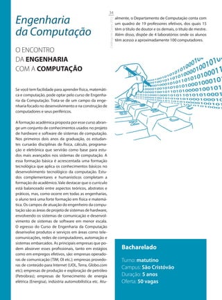 34

Engenharia                                                                           almente, o Departamento de Computação conta com




                                                           Catálogo de Cursos 2012
                                                                                     um quadro de 19 professores efetivos, dos quais 15

da Computação                                                                        têm o título de doutor e os demais, o título de mestre.
                                                                                     Além disso, dispõe de 4 laboratórios onde os alunos
                                                                                     têm acesso a aproximadamente 100 computadores.

O ENCONTRO
DA ENGENHARIA
COM A COMPUTAÇÃO

Se você tem facilidade para aprender física, matemáti-
ca e computação, pode optar pelo curso de Engenha-
ria da Computação. Trata-se de um campo da enge-
nharia focado no desenvolvimento e na construção de
computadores e seus periféricos.

A formação acadêmica proposta por esse curso abran-
ge um conjunto de conhecimentos usados no projeto
de hardware e software de sistemas de computação.
Nos primeiros dois anos da graduação, os estudan-
tes cursarão disciplinas de física, cálculo, programa-
ção e eletrônica que servirão como base para estu-
dos mais avançados nos sistemas de computação. A
essa formação básica é acrescentada uma formação
tecnológica que aplica os conhecimentos básicos no
desenvolvimento tecnológico da computação. Estu-
dos complementares e humanísticos completam a
formação do acadêmico. Vale destacar que o currículo
está balanceado entre aspectos teóricos, abstratos e
práticos, mas, como ocorre em todas as engenharias,
o aluno terá uma forte formação em física e matemá-
tica. Os campos de atuação do engenheiro da compu-
tação são as áreas de projeto de sistemas de hardware,
envolvendo os sistemas de comunicação e desenvol-
vimento de sistemas de software em menor escala.
O egresso do Curso de Engenharia da Computação
desenvolve produtos e serviços em áreas como tele-
comunicações, redes de computadores, automação e
sistemas embarcados. As principais empresas que po-
dem absorver esses profissionais, tanto em estágios                                      Bacharelado
como em empregos efetivos, são: empresas operado-
ras de comunicação (TIM, OI etc.); empresas provedo-                                     Turno: matutino
ras de conteúdo para Internet (UOL, Terra, Globo.com
                                                                                         Campus: São Cristóvão
etc); empresas de produção e exploração de petróleo
(Petrobras); empresas de fornecimento de energia                                         Duração: 5 anos
elétrica (Energisa), indústria automobilística etc. Atu-                                 Oferta: 50 vagas
 