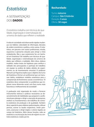 35

Estatística                                                                 Bacharelado




                                                                                                    Ciências Exatas e da Terra
                                                            Graduação UFS
                                                                            Turno: noturno
A SISTEMATIZAÇÃO                                                            Campus: São Cristóvão
                                                                            Duração: 5 anos
DOS DADOS                                                                   Oferta: 50 vagas


O estatístico trabalha com técnicas de qua-
lidade, organização e sistematização do
universo de dados que reﬂetem a realidade

A vida em sociedade está observando rápidas mudan-
ças nos hábitos: velocidade da informação, decisões
de ordem econômica e política, entre outras. O esta-
tístico, em parceria com outros profissionais, estuda,
equaciona e apresenta soluções para atingir a meta
estabelecida. Mas o que exatamente faz um bacha-
rel em Estatística? Ele trabalha com técnicas de qua-
lidade, organização e sistematização do universo de
dados que refletem a realidade. Além disso, elabora
modelos, realiza testes de hipóteses para verificar a
validade dos pressupostos e participa de trabalhos
em equipe na análise de dados obtidos de experi-
mentos ou de levantamento amostral. O professor
Manuel Luiz Figueiroa explica que o objetivo do Curso
de Estatística é formar um profissional que vai manu-
sear dados, estabelecer modelos estatísticos para a
compreensão de fenômenos sociais e econômicos. “O
estatístico deve compreender os problemas que im-
plicam nossa dimensão social, com foco numa visão
futurística e melhoramento da sociedade”.

A graduação está organizada de modo a fornecer
instrumentos teóricos e práticos necessários ao de-
senvolvimento de habilidades que preparem o profis-
sional para planejar e dirigir a execução de pesquisas,
análises ou levantamentos e de trabalhos de contro-
le estatísticos de produção e de qualidade. Também
deve capacitá-lo para elaborar padronizações, efetuar
perícias, assinar os laudos respectivos, emitir pare-
ceres, assessorar e dirigir órgãos e setores ligados ao
campo da Estatística. Além dessas funções, cabe ao
estatístico a escrituração dos livros de registro ou con-
trole estatísticos criados por lei.
 