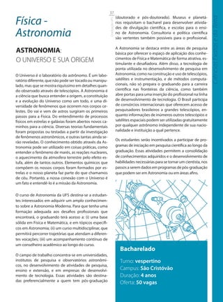 37

Física -                                                                 (doutorado e pós-doutorado). Museus e planetá-




                                                                                                                                    Ciências Exatas e da Terra
                                                         Graduação UFS
                                                                         rios requisitam o bacharel para desenvolver ativida-
                                                                         des de divulgação científica, e escolas para o ensi-
Astronomia                                                               no de Astronomia. Consultoria e política científica
                                                                         são vertentes também possíveis para o profissional.


ASTRONOMIA:                                                              A Astronomia se destaca entre as áreas de pesquisa
                                                                         básica por oferecer o espaço de aplicação dos conhe-
O UNIVERSO E SUA ORIGEM                                                  cimentos de Física e Matemática de forma atrativa, es-
                                                                         timulante e desafiadora. Além disso, a tecnologia de
                                                                         ponta utilizada no desenvolvimento de pesquisa em
O Universo é o laboratório do astrônomo. É um labo-                      Astronomia, como na construção e uso de telescópios,
ratório diferente, que não pode ser tocado ou manipu-                    satélites e instrumentação, e de métodos computa-
lado, mas que se mostra riquíssimo em detalhes quan-                     cionais, não só prepara o graduando para a carreira
do observado através de telescópios. A Astronomia é                      científica nas fronteiras da ciência, como também
a ciência que busca entender a origem, a constituição                    abre portas para uma inserção do profissional na linha
e a evolução do Universo como um todo, e uma di-                         de desenvolvimento de tecnologia. O Brasil participa
versidade de fenômenos que ocorrem nos corpos ce-                        de consórcios internacionais que oferecem acesso de
lestes. Do vai e vem de astros surgiram os primeiros                     pesquisadores brasileiros a grandes telescópios, en-
passos para a Física. Do entendimento de processos                       quanto informações de inúmeros outros telescópios e
físicos em estrelas e galáxias foram abertos novos ca-                   satélites espaciais podem ser utilizadas gratuitamente
minhos para a ciência. Diversas teorias fundamentais                     por qualquer astrônomo independente de sua nacio-
foram propostas ou testadas a partir da investigação                     nalidade e instituição a qual pertence.
de fenômenos astronômicos, e outras tantas ainda se-
                                                                         Os estudantes serão incentivados a participar de pro-
rão reveladas. O conhecimento obtido através da As-
tronomia pode ser utilizado em coisas práticas, como                     gramas de iniciação em pesquisa científica ao longo da
entender o fenômeno de marés, as reações nucleares,                      graduação. Essas atividades permitem a consolidação
o aquecimento da atmosfera terrestre pelo efeito es-                     de conhecimentos adquiridos e o desenvolvimento de
tufa, além de tantos outros. Elementos químicos que                      habilidades necessárias para se tornar um cientista, nos
compõem os nossos corpos foram formados por es-                          passos a serem dados em programas de pós-graduação
trelas e o nosso planeta faz parte do que chamamos                       que podem ser em Astronomia ou em áreas afins.
de céu. Portanto, a nossa conexão com o Universo é
um fato e entendê-lo é a missão da Astronomia.

O curso de Astronomia da UFS destina-se a estudan-
tes interessados em adquirir um amplo conhecimen-
to sobre a Astronomia Moderna. Para que tenha uma
formação adequada aos desafios profissionais que
encontrará, o graduando terá acesso a: (i) uma base
sólida em Física e Matemática, e em tópicos específi-
cos em Astronomia; (ii) um curso multidisciplinar, que
permitirá percorrer trajetórias que atendam a diferen-
tes vocações; (iii) um acompanhamento contínuo de
um conselheiro acadêmico ao longo do curso.
                                                                           Bacharelado
O campo de trabalho concentra-se em universidades,
institutos de pesquisa e observatórios astronômi-                          Turno: vespertino
cos, no desenvolvimento de atividades de pesquisa,
ensino e extensão, e em empresas de desenvolvi-                            Campus: São Cristóvão
mento de tecnologia. Essas atividades são destina-                         Duração: 4 anos
das preferencialmente a quem tem pós-graduação
                                                                           Oferta: 50 vagas
 