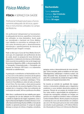 38

Física Médica                                                                            Bacharelado




                                                             Catálogo de Cursos 2012
                                                                                         Turno: matutino
                                                                                         Campus: São Cristóvão
FÍSICA A SERVIÇO DA SAÚDE                                                                Duração: 4 anos
                                                                                         Oferta: 50 vagas
Proﬁssional indispensável para o funcio-
namento adequado de técnicas, apare-
lhos e instrumentos utilizados no campo
da Medicina

Um profissional indispensável ao funcionamen-
to adequado de técnicas, aparelhos e instrumen-
tos utilizados na área biomédica. Assim pode
ser considerado o bacharel em Física Médica,
cujo trabalho se concretiza na utilização da Fí-
sica como ferramenta para o desenvolvimento,
manutenção e aperfeiçoamento de técnicas de
diagnóstico por imagem e terapia.

Pode-se dizer que o Curso de Física Médica forma fí-
sicos que, em cooperação com profissionais da área
da saúde, atuam na pesquisa de novas técnicas de
diagnóstico e tratamento de diversas enfermidades.
Entre essas técnicas podemos citar as de Imagem por
Ressonância Magnética (MRI), a ultrassonografia 4D,
a Tomografia Computadorizada, a Tomografia por
Emissão de Pósitrons (PET-Scan) e os tratamentos
utilizando-se radiofármacos.                                                           pesquisa, ensino e desenvolvimento de novas tecnolo-
                                                                                       gias. “Como consultor, pode-se trabalhar em três áreas:
A graduação é semelhante ao Bacharelado em Físi-                                       radiodiagnóstico, radioterapia e medicina nuclear”, cita
ca, mas com os três últimos semestres de disciplinas                                   Fábio Alessandro Silva, doutorando em Física Médica
profissionalizantes ligadas à medicina, biofísica, en-                                 pela UFS e coordenador da unidade de Imagem e Méto-
genharia biomédica e proteção radiológica. “O ba-                                      dos Gráficos do Hospital Universitário (HU).
charel em Física Médica é, antes de tudo, um bacha-
rel em Física. Por essa razão, o aluno precisa gostar                                  No tocante ao controle de qualidade dos equipa-
não só de cálculo e de assuntos ligados à Física, mas                                  mentos e instrumentos utilizados para o diagnóstico
também de ir a hospitais e lidar com ambientes de                                      anatômico, o curso também desenvolve projetos de
instituições de saúde”, afirma a professora Ana Maia.                                  pesquisa. “Através de um projeto de iniciação cientí-
                                                                                       fica, estou tendo a oportunidade de acompanhar a
Além disso, o profissional da área trabalha para garan-                                situação dos mamógrafos utilizados em Sergipe, em
tir a segurança do uso das radiações em fins médicos                                   parceria com a Vigilância Sanitária”, relata a estudante
e, devido às exigências dos órgãos reguladores, como a                                 Camila trindade Oliveira. Muitos projetos de pesquisa
Agência Nacional de Vigilância Sanitária (Anvisa) e o Con-                             e extensão do curso são desenvolvidos em colabora-
selho Nacional de Energia Nuclear (CNEM), o mercado de                                 ção com o HU. Para quem pensa em dar continuidade
trabalho se apresenta promissor. O campo de atuação                                    aos estudos na pós-graduação, a UFS oferece Mestra-
abrange os serviços em clínicas e hospitais, consultoria,                              do e Doutorado em Física e em Ciências dos Materiais.
 
