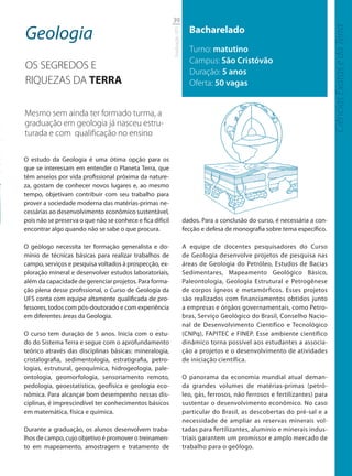 39

Geologia                                                                     Bacharelado




                                                                                                                                    Ciências Exatas e da Terra
                                                           Graduação UFS
                                                                             Turno: matutino
                                                                             Campus: São Cristóvão
OS SEGREDOS E
                                                                             Duração: 5 anos
RIQUEZAS DA TERRA                                                            Oferta: 50 vagas


Mesmo sem ainda ter formado turma, a
graduação em geologia já nasceu estru-
turada e com qualiﬁcação no ensino

O estudo da Geologia é uma ótima opção para os
que se interessam em entender o Planeta Terra, que
têm anseios por vida profissional próxima da nature-
za, gostam de conhecer novos lugares e, ao mesmo
tempo, objetivam contribuir com seu trabalho para
prover a sociedade moderna das matérias-primas ne-
cessárias ao desenvolvimento econômico sustentável,
pois não se preserva o que não se conhece e fica difícil                   dados. Para a conclusão do curso, é necessária a con-
encontrar algo quando não se sabe o que procura.                           fecção e defesa de monografia sobre tema específico.

O geólogo necessita ter formação generalista e do-                         A equipe de docentes pesquisadores do Curso
mínio de técnicas básicas para realizar trabalhos de                       de Geologia desenvolve projetos de pesquisa nas
campo, serviços e pesquisa voltados à prospecção, ex-                      áreas de Geologia do Petróleo, Estudos de Bacias
ploração mineral e desenvolver estudos laboratoriais,                      Sedimentares, Mapeamento Geológico Básico,
além da capacidade de gerenciar projetos. Para forma-                      Paleontologia, Geologia Estrutural e Petrogênese
ção plena desse profissional, o Curso de Geologia da                       de corpos ígneos e metamórficos. Esses projetos
UFS conta com equipe altamente qualificada de pro-                         são realizados com financiamentos obtidos junto
fessores, todos com pós-doutorado e com experiência                        a empresas e órgãos governamentais, como Petro-
em diferentes áreas da Geologia.                                           bras, Serviço Geológico do Brasil, Conselho Nacio-
                                                                           nal de Desenvolvimento Científico e Tecnológico
O curso tem duração de 5 anos. Inicia com o estu-                          (CNPq), FAPITEC e FINEP. Esse ambiente científico
do do Sistema Terra e segue com o aprofundamento                           dinâmico torna possível aos estudantes a associa-
teórico através das disciplinas básicas: mineralogia,                      ção a projetos e o desenvolvimento de atividades
cristalografia, sedimentologia, estratigrafia, petro-                      de iniciação científica.
logias, estrutural, geoquímica, hidrogeologia, pale-
ontologia, geomorfologia, sensoriamento remoto,                            O panorama da economia mundial atual deman-
pedologia, geoestatística, geofísica e geologia eco-                       da grandes volumes de matérias-primas (petró-
nômica. Para alcançar bom desempenho nessas dis-                           leo, gás, ferrosos, não ferrosos e fertilizantes) para
ciplinas, é imprescindível ter conhecimentos básicos                       sustentar o desenvolvimento econômico. No caso
em matemática, física e química.                                           particular do Brasil, as descobertas do pré-sal e a
                                                                           necessidade de ampliar as reservas minerais vol-
Durante a graduação, os alunos desenvolvem traba-                          tadas para fertilizantes, alumínio e minerais indus-
lhos de campo, cujo objetivo é promover o treinamen-                       triais garantem um promissor e amplo mercado de
to em mapeamento, amostragem e tratamento de                               trabalho para o geólogo.
 