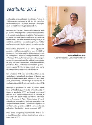 4

Vestibular 2013




                                                               Catálogo de Cursos 2012
A educação, consagrada pela Constituição Federal de
1988 como um direito social (CF, Art. 6º), é um fator
essencial à conquista de outros direitos e à vida digna,
assim como à transformação da sociedade.

Pensando nisso foi que a Universidade Federal de Sergi-
pe assumiu um compromisso com a expansão da oferta
e do acesso à educação superior pública. Preocupada em
consolidar a inclusão social, nossa instituição mantém-se
firme na busca por oferecer um ensino de graduação de
excelência acadêmica e por adotar e aprimorar medidas
que favoreçam o acesso dos jovens à formação superior.

Nesse sentido, o Vestibular da UFS sofreu algumas im-
portantes modificações nos últimos anos. Em 2008, foi
instituído o Programa de Ações Afirmativas – conheci-
do como política de cotas. Consequentemente, desde                                                    Manoel Leite Torres
o Vestibular 2010, a UFS reserva anualmente vagas para                                   Coordenador do Concurso Vestibular
estudantes oriundos de escolas públicas e, dentro des-
tas, para discentes pertencentes a determinados gru-
pos étnicos. Nossa política de cotas também garante a
reserva especial de 1 (uma) vaga, em cada curso oferta-
do, para estudantes portadores de deficiência.

Para o Vestibular 2013, nossa universidade utilizará as pro-
vas do Exame Nacional do Ensino Médio 2012 como suas
provas de conhecimentos gerais para todos os seus cursos.
Assim, para concorrer a uma das vagas de nossos cursos de
graduação, o candidato deverá estar inscrito no Enem 2012.

Destaque-se que a UFS não aderiu ao Sistema de Se-
leção Unificada (SISU). Portanto, a Coordenação de
Concurso Vestibular (CCV) continuará responsável
pela inscrição, processamento das notas, classificação
dos candidatos obedecendo aos critérios estabeleci-
dos no Programa de Ações Afirmativas da UFS e di-
vulgação do resultado do Vestibular. Contudo, todas
as operações relacionadas à realização das provas de
conhecimentos gerais (Enem 2012) – como confecção,
aplicação e distribuição – ficarão a cargo do MEC.

Dessa forma, para participar do Vestibular 2013 da UFS
o candidato precisará efetuar duas inscrições: uma no
Enem, outra na CCV.
 