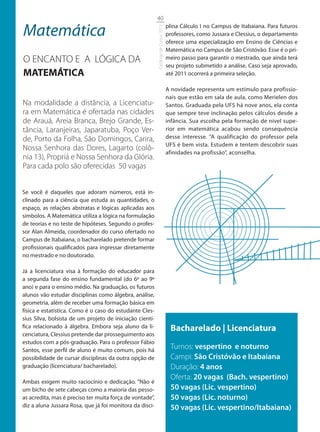 40

Matemática                                                                          plina Cálculo I no Campus de Itabaiana. Para futuros




                                                          Catálogo de Cursos 2012
                                                                                    professores, como Jussara e Clessius, o departamento
                                                                                    oferece uma especialização em Ensino de Ciências e
                                                                                    Matemática no Campus de São Cristóvão. Esse é o pri-
O ENCANTO E A LÓGICA DA                                                             meiro passo para garantir o mestrado, que ainda terá
                                                                                    seu projeto submetido a análise. Caso seja aprovado,
MATEMÁTICA                                                                          até 2011 ocorrerá a primeira seleção.

                                                                                    A novidade representa um estímulo para profissio-
                                                                                    nais que estão em sala de aula, como Merielen dos
Na modalidade a distância, a Licenciatu-                                            Santos. Graduada pela UFS há nove anos, ela conta
ra em Matemática é ofertada nas cidades                                             que sempre teve inclinação pelos cálculos desde a
de Arauá, Areia Branca, Brejo Grande, Es-                                           infância. Sua escolha pela formação de nível supe-
tância, Laranjeiras, Japaratuba, Poço Ver-                                          rior em matemática acabou sendo consequência
de, Porto da Folha, São Domingos, Carira,                                           desse interesse. “A qualificação do professor pela
                                                                                    UFS é bem vista. Estudem e tentem descobrir suas
Nossa Senhora das Dores, Lagarto (colô-
                                                                                    afinidades na profissão”, aconselha.
nia 13), Propriá e Nossa Senhora da Glória.
Para cada polo são oferecidas 50 vagas


Se você é daqueles que adoram números, está in-
clinado para a ciência que estuda as quantidades, o
espaço, as relações abstratas e lógicas aplicadas aos
símbolos. A Matemática utiliza a lógica na formulação
de teorias e no teste de hipóteses. Segundo o profes-
sor Alan Almeida, coordenador do curso ofertado no
Campus de Itabaiana, o bacharelado pretende formar
profissionais qualificados para ingressar diretamente
no mestrado e no doutorado.

Já a licenciatura visa à formação do educador para
a segunda fase do ensino fundamental (do 6º ao 9º
ano) e para o ensino médio. Na graduação, os futuros
alunos vão estudar disciplinas como álgebra, análise,
geometria, além de receber uma formação básica em
física e estatística. Como é o caso do estudante Cles-
sius Silva, bolsista de um projeto de iniciação cientí-
fica relacionado à álgebra. Embora seja aluno da li-                                 Bacharelado | Licenciatura
cenciatura, Clessius pretende dar prosseguimento aos
estudos com a pós-graduação. Para o professor Fábio
Santos, esse perfil de aluno é muito comum, pois há
                                                                                     Turnos: vespertino e noturno
possibilidade de cursar disciplinas da outra opção de                                Campi: São Cristóvão e Itabaiana
graduação (licenciatura/ bacharelado).                                               Duração: 4 anos
                                                                                     Oferta: 20 vagas (Bach. vespertino)
Ambas exigem muito raciocínio e dedicação. “Não é
um bicho de sete cabeças como a maioria das pesso-                                   50 vagas (Lic. vespertino)
as acredita, mas é preciso ter muita força de vontade”,                              50 vagas (Lic. noturno)
diz a aluna Jussara Rosa, que já foi monitora da disci-                              50 vagas (Lic. vespertino/Itabaiana)
 