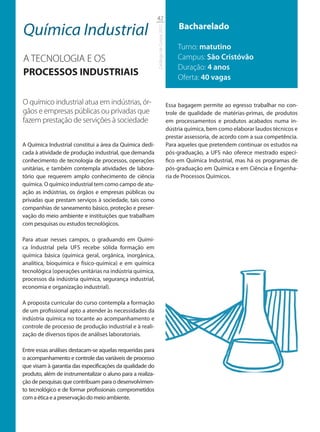 42

Química Industrial                                                                         Bacharelado




                                                            Catálogo de Cursos 2012
                                                                                          Turno: matutino
A TECNOLOGIA E OS                                                                         Campus: São Cristóvão
                                                                                          Duração: 4 anos
PROCESSOS INDUSTRIAIS                                                                     Oferta: 40 vagas


O químico industrial atua em indústrias, ór-                                          Essa bagagem permite ao egresso trabalhar no con-
gãos e empresas públicas ou privadas que                                              trole de qualidade de matérias-primas, de produtos
fazem prestação de servições à sociedade                                              em processamentos e produtos acabados numa in-
                                                                                      dústria química, bem como elaborar laudos técnicos e
                                                                                      prestar assessoria, de acordo com a sua competência.
A Química Industrial constitui a área da Química dedi-                                Para aqueles que pretendem continuar os estudos na
cada à atividade de produção industrial, que demanda                                  pós-graduação, a UFS não oferece mestrado especí-
conhecimento de tecnologia de processos, operações                                    fico em Química Industrial, mas há os programas de
unitárias, e também contempla atividades de labora-                                   pós-graduação em Química e em Ciência e Engenha-
tório que requerem amplo conhecimento de ciência                                      ria de Processos Químicos.
química. O químico industrial tem como campo de atu-
ação as indústrias, os órgãos e empresas públicas ou
privadas que prestam serviços à sociedade, tais como
companhias de saneamento básico, proteção e preser-
vação do meio ambiente e instituições que trabalham
com pesquisas ou estudos tecnológicos.

Para atuar nesses campos, o graduando em Quími-
ca Industrial pela UFS recebe sólida formação em
química básica (química geral, orgânica, inorgânica,
analítica, bioquímica e físico-química) e em química
tecnológica (operações unitárias na indústria química,
processos da indústria química, segurança industrial,
economia e organização industrial).

A proposta curricular do curso contempla a formação
de um profissional apto a atender às necessidades da
indústria química no tocante ao acompanhamento e
controle de processo de produção industrial e à reali-
zação de diversos tipos de análises laboratoriais.

Entre essas análises destacam-se aquelas requeridas para
o acompanhamento e controle das variáveis de processo
que visam à garantia das especificações da qualidade do
produto, além de instrumentalizar o aluno para a realiza-
ção de pesquisas que contribuam para o desenvolvimen-
to tecnológico e de formar profissionais comprometidos
com a ética e a preservação do meio ambiente.
 