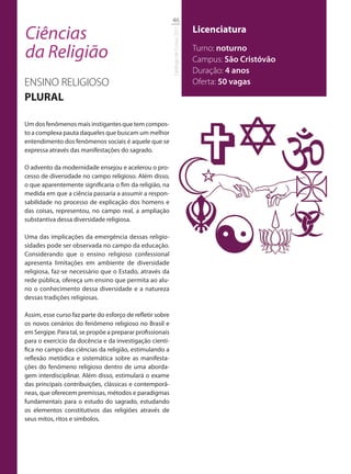 46

Ciências                                                                             Licenciatura




                                                           Catálogo de Cursos 2012
da Religião                                                                          Turno: noturno
                                                                                     Campus: São Cristóvão
                                                                                     Duração: 4 anos
ENSINO RELIGIOSO                                                                     Oferta: 50 vagas
PLURAL

Um dos fenômenos mais instigantes que tem compos-
to a complexa pauta daqueles que buscam um melhor
entendimento dos fenômenos sociais é aquele que se
expressa através das manifestações do sagrado.

O advento da modernidade ensejou e acelerou o pro-
cesso de diversidade no campo religioso. Além disso,
o que aparentemente significaria o fim da religião, na
medida em que a ciência passaria a assumir a respon-
sabilidade no processo de explicação dos homens e
das coisas, representou, no campo real, a ampliação
substantiva dessa diversidade religiosa.

Uma das implicações da emergência dessas religio-
sidades pode ser observada no campo da educação.
Considerando que o ensino religioso confessional
apresenta limitações em ambiente de diversidade
religiosa, faz-se necessário que o Estado, através da
rede pública, ofereça um ensino que permita ao alu-
no o conhecimento dessa diversidade e a natureza
dessas tradições religiosas.

Assim, esse curso faz parte do esforço de refletir sobre
os novos cenários do fenômeno religioso no Brasil e
em Sergipe. Para tal, se propõe a preparar profissionais
para o exercício da docência e da investigação cientí-
fica no campo das ciências da religião, estimulando a
reflexão metódica e sistemática sobre as manifesta-
ções do fenômeno religioso dentro de uma aborda-
gem interdisciplinar. Além disso, estimulará o exame
das principais contribuições, clássicas e contemporâ-
neas, que oferecem premissas, métodos e paradigmas
fundamentais para o estudo do sagrado, estudando
os elementos constitutivos das religiões através de
seus mitos, ritos e símbolos.
 