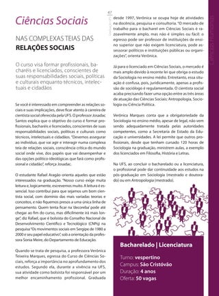 47

Ciências Sociais                                                            desde 1997, Verônica se ocupa hoje de atividades




                                                                                                                                    Ciências Humanas
                                                            Graduação UFS
                                                                            na docência, pesquisa e consultoria. “O mercado de
                                                                            trabalho para o bacharel em Ciências Sociais é ra-
                                                                            zoavelmente amplo, mas não é simples ou fácil: o
NAS COMPLEXAS TEIAS DAS                                                     egresso pode ser professor de instituições de ensi-
                                                                            no superior que não exigem licenciatura, pode as-
RELAÇÕES SOCIAIS                                                            sessorar políticos e instituições públicas ou organi-
                                                                            zações”, orienta Verônica.

O curso visa formar profissionais, ba-                                      Já para o licenciado em Ciências Sociais, o mercado é
charéis e licenciados, conscientes de                                       mais amplo devido à recente lei que obriga o estudo
suas responsabilidades sociais, políticas                                   da Sociologia no ensino médio. Entretanto, essa situ-
e culturais enquanto técnicos, intelec-                                     ação é confusa, pois, juridicamente, apenas a profis-
tuais e cidadãos                                                            são de sociólogo é regulamentada. O cientista social
                                                                            acaba precisando fazer uma opção entre as três áreas
                                                                            de atuação das Ciências Sociais: Antropologia, Socio-
Se você é interessado em compreender as relações so-                        logia ou Ciência Política.
ciais e suas implicações, deve ficar atento à carreira de
cientista social oferecida pela UFS. O professor Josadac                    Verônica Marques conta que a obrigatoriedade da
Santos explica que o objetivo do curso é formar pro-                        Sociologia no ensino médio, apesar de legal, não vem
fissionais, bacharéis e licenciados, conscientes de suas                    sendo adequadamente tratada pelas autoridades
responsabilidades sociais, políticas e culturais como                       competentes, como a Secretaria de Estado da Edu-
técnicos, intelectuais e cidadãos. “Devemos assegurar                       cação e universidades. A lei permite que outros pro-
ao indivíduo, que vai agir e interagir numa complexa                        fissionais, desde que tenham cursado 120 horas de
teia de relações sociais, consciência crítica do mundo                      Sociologia na graduação, ministrem aulas, a exemplo
social onde vive, dos papéis que vai desempenhar e                          dos licenciados em Filosofia, História e Letras.
das opções político-ideológicas que fará como profis-
sional e cidadão”, reforça Josadac.                                         Na UFS, ao concluir o bacharelado ou a licenciatura,
                                                                            o profissional pode dar continuidade aos estudos na
O estudante Rafael Aragão orienta aqueles que estão                         pós-graduação em Sociologia (mestrado e doutora-
interessados na graduação. “Nosso curso exige muita                         do) ou em Antropologia (mestrado).
leitura e, logicamente, escrevemos muito. A leitura é es-
sencial. Isso contribui para que sejamos um bom cien-
tista social, com domínio das mais variadas teorias e
conceitos, e não fiquemos presos a uma única linha de
pensamento. Quem tenta ficar na ‘decoreba’ pode até
chegar ao fim do curso, mas dificilmente irá mais lon-
ge”, diz Rafael, que é bolsista do Conselho Nacional de
Desenvolvimento Científico e Tecnológico (CNPq) na
pesquisa “Os movimentos sociais em Sergipe de 1980 a
2000 e seu papel educativo”, sob a orientação da profes-
sora Sonia Meire, do Departamento de Educação.
                                                                               Bacharelado | Licenciatura
Quando se trata de pesquisa, a professora Verônica
Teixeira Marques, egressa do Curso de Ciências So-                             Turno: vespertino
ciais, reforça a importância no aprofundamento dos
estudos. Segundo ela, durante a vivência na UFS,
                                                                               Campus: São Cristóvão
sua atividade como bolsista foi responsável por um                             Duração: 4 anos
melhor encaminhamento profissional. Graduada                                   Oferta: 50 vagas
 
