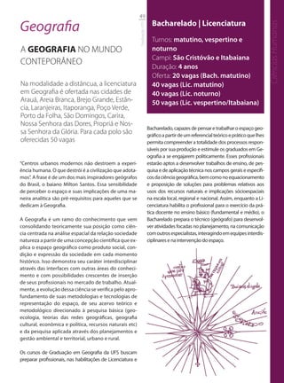 49

Geografia                                                                      Bacharelado | Licenciatura




                                                                                                                                             Ciências Humanas
                                                             Graduação UFS
                                                                               Turnos: matutino, vespertino e
A GEOGRAFIA NO MUNDO                                                           noturno
                                                                               Campi: São Cristóvão e Itabaiana
CONTEPORÂNEO
                                                                               Duração: 4 anos
                                                                               Oferta: 20 vagas (Bach. matutino)
Na modalidade a distâncua, a licenciatura                                      40 vagas (Lic. matutino)
em Geograﬁa é ofertada nas cidades de                                          40 vagas (Lic. noturno)
Arauá, Areia Branca, Brejo Grande, Estân-                                      50 vagas (Lic. vespertino/Itabaiana)
cia, Laranjeiras, Itaporanga, Poço Verde,
Porto da Folha, São Domingos, Carira,
Nossa Senhora das Dores, Propriá e Nos-
                                                                             Bacharelado, capazes de pensar e trabalhar o espaço geo-
sa Senhora da Glória. Para cada polo são                                     gráfico a partir de um referencial teórico e prático que lhes
oferecidas 50 vagas                                                          permita compreender a totalidade dos processos respon-
                                                                             sáveis por sua produção e estimule os graduados em Ge-
                                                                             ografia a se engajarem politicamente. Esses profissionais
“Centros urbanos modernos não destroem a experi-                             estarão aptos a desenvolver trabalhos de ensino, de pes-
ência humana. O que destrói é a civilização que adota-                       quisa e de aplicação técnica nos campos gerais e específi-
mos”. A frase é de um dos mais inspiradores geógrafos                        cos da ciência geográfica, bem como no equacionamento
do Brasil, o baiano Milton Santos. Essa sensibilidade                        e proposição de soluções para problemas relativos aos
de perceber o espaço e suas implicações de uma ma-                           usos dos recursos naturais e implicações sócioespaciais
neira analítica são pré-requisitos para aqueles que se                       na escala local, regional e nacional. Assim, enquanto a Li-
dedicam à Geografia.                                                         cenciatura habilita o profissional para o exercício da prá-
                                                                             tica docente no ensino básico (fundamental e médio), o
A Geografia é um ramo do conhecimento que vem                                Bacharelado prepara o técnico (geógrafo) para desenvol-
consolidando teoricamente sua posição como ciên-                             ver atividades focadas no planejamento, na comunicação
cia centrada na análise espacial da relação sociedade                        com outros especialistas, interagindo em equipes interdis-
natureza a partir de uma concepção científica que ex-                        ciplinares e na intervenção do espaço.
plica o espaço geográfico como produto social, con-
dição e expressão da sociedade em cada momento
histórico. Isso demonstra seu caráter interdisciplinar
através das interfaces com outras áreas do conheci-
mento e com possibilidades crescentes de inserção
de seus profissionais no mercado de trabalho. Atual-
mente, a evolução dessa ciência se verifica pelo apro-
fundamento de suas metodologias e tecnologias de
representação do espaço, de seu acervo teórico e
metodológico direcionado à pesquisa básica (geo-
ecologia, teorias das redes geográficas, geografia
cultural, econômica e política, recursos naturais etc)
e da pesquisa aplicada através dos planejamentos e
gestão ambiental e territorial, urbano e rural.

Os cursos de Graduação em Geografia da UFS buscam
preparar profissionais, nas habilitações de Licenciatura e
 