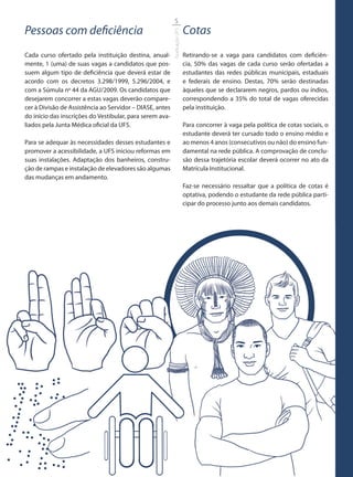5
Pessoas com deficiência                                                   Cotas




                                                          Graduação UFS
Cada curso ofertado pela instituição destina, anual-                      Retirando-se a vaga para candidatos com deficiên-
mente, 1 (uma) de suas vagas a candidatos que pos-                        cia, 50% das vagas de cada curso serão ofertadas a
suem algum tipo de deficiência que deverá estar de                        estudantes das redes públicas municipais, estaduais
acordo com os decretos 3.298/1999, 5.296/2004, e                          e federais de ensino. Destas, 70% serão destinadas
com a Súmula no 44 da AGU/2009. Os candidatos que                         àqueles que se declararem negros, pardos ou índios,
desejarem concorrer a estas vagas deverão compare-                        correspondendo a 35% do total de vagas oferecidas
cer à Divisão de Assistência ao Servidor – DIASE, antes                   pela instituição.
do início das inscrições do Vestibular, para serem ava-
liados pela Junta Médica oficial da UFS.                                  Para concorrer à vaga pela política de cotas sociais, o
                                                                          estudante deverá ter cursado todo o ensino médio e
Para se adequar às necessidades desses estudantes e                       ao menos 4 anos (consecutivos ou não) do ensino fun-
promover a acessibilidade, a UFS iniciou reformas em                      damental na rede pública. A comprovação de conclu-
suas instalações. Adaptação dos banheiros, constru-                       são dessa trajetória escolar deverá ocorrer no ato da
ção de rampas e instalação de elevadores são algumas                      Matrícula Institucional.
das mudanças em andamento.
                                                                          Faz-se necessário ressaltar que a política de cotas é
                                                                          optativa, podendo o estudante da rede pública parti-
                                                                          cipar do processo junto aos demais candidatos.
 