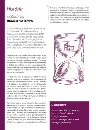 50

História                                                                            Popular do Nordeste”, “Culturas, Identidades e Reli-




                                                          Catálogo de Cursos 2012
                                                                                    giosidade” e “Grupo de Estudos do Tempo Presente”.
                                                                                    Além desses grupos, existe o “Programa de Documen-
                                                                                    tação e Pesquisa Histórica”, que possui um rico acervo
A CIÊNCIA DO                                                                        bibliográfico e documental sobre a História Regional.
                                                                                    O Departamento de História mantém um curso de es-
HOMEM NO TEMPO                                                                      pecialização em História.


Na modalidade a distância a licenciatura
em História é ofertada nas cidades de
Arauá, Areia Branca, Brejo Grande, Estân-
cia, Laranjeiras, Itaporanga, Poço Verde,
Porto da Folha, São Domingos, Carira,
Nossa Senhora das Dores, Lagarto (Colô-
nia 13), Prorpiá e Nossa Senhora da Glória,
para cada polo são oferecidas 50 vagas


O que representa a chegada do primeiro negro ao go-
verno norte-americano? Quem foi Padre Cícero e qual
é a sua representação no ideário popular? Perguntas
de pertinência e com o perfil daqueles que pretendem
se dedicar à memória e aos fatos históricos ocorridos
na sociedade. Desde o aspecto mundial até o local, o
responsável por essas análises é o historiador. Mas o
que ele faz no dia a dia?

Se você acha que é alguém que conta histórias,
pode até estar certo, mas não é tão simples assim. O
historiador observa e estuda a vida de uma determi-
nada época ou sociedade através de vários aspec-
tos: cultural, social, econômico e político. Por essa
razão, o Curso de Licenciatura em História da UFS
propõe uma formação não só direcionada à carreira
docente, mas também à pesquisa, a fim de ampliar
a atuação do licenciado para museus, bibliotecas,
arquivos e sítios arqueológicos.

Além disso, o curso procura tornar o discente apto a
abordar especificamente os temas históricos com a                                     Licenciatura
inventividade e o rigor metodológico necessários à
investigação científica. Como foi o caso do estudante                                 Turnos: matutino e noturno
Aaron Sena Cerqueira Reis, contemplado com o prê-
                                                                                      Campus: São Cristóvão
mio de melhor trabalho na área de Ciências Huma-
nas do Programa Institucional de Bolsas de Iniciação                                  Duração: 4 anos
Científica (PIBIC), em 2009. Há no Curso de História da                               Oferta: 50 vagas (matutino)
UFS diversos grupos de pesquisa, tais como “História                                  50 vagas (noturno)
 