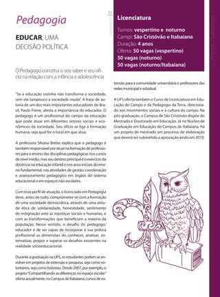 51

Pedagogia                                                                      Licenciatura




                                                                                                                                        Ciências Humanas
                                                             Graduação UFS
                                                                               Turnos: vespertino e noturno
EDUCAR, UMA                                                                    Campi: São Cristóvão e Itabaiana
                                                                               Duração: 4 anos
DECISÃO POLÍTICA                                                               Oferta: 50 vagas (vespertino)
                                                                               50 vagas (noturno)
                                                                               50 vagas (noturno/Itabaiana)
O Pedagogo constitui o seu saber e seu ofí-
cio na relação com a infância e adolescência
                                                                             tensão para a comunidade universitária e professores das
                                                                             redes municipal e estadual.
“Se a educação sozinha não transforma a sociedade,
sem ela tampouco a sociedade muda”. A frase de au-                           A UFS oferta também o Curso de Licenciatura em Edu-
toria de um dos mais importantes educadores do Bra-                          cação do Campo e da Pedagogia da Terra, direciona-
sil, Paulo Freire, atesta a importância do educador. O                       do aos movimentos sociais e à cultura do campo. Na
pedagogo é um profissional do campo da educação                              pós-graduação, o Campus de São Cristóvão dispõe do
que pode atuar em diferentes setores sociais e eco-                          Mestrado e Doutorado em Educação. Já no Núcleo de
nômicos da sociedade. Seu ofício se liga à formação                          Graduação em Educação do Campus de Itabaiana, há
humana, seja qual for o local em que atua.                                   um projeto de mestrado em processo de elaboração
                                                                             que deverá ser submetido a aprovação ainda em 2010.
A professora Silvana Bretas explica que o pedagogo é
também responsável por atuar na formação de professo-
res para o ensino das disciplinas pedagógicas nos cursos
de nível médio, mas seu destino principal é o exercício da
docência na educação infantil e nos anos iniciais do ensi-
no fundamental, nas atividades de gestão, coordenação
e assessoramento pedagógico em órgãos do sistema
educacional e em espaços não escolares.

Com esse perfil de atuação, o licenciado em Pedagogia
deve, antes de tudo, comprometer-se com a formação
de uma sociedade democrática, através de uma atitu-
de ética de solidariedade, honestidade, sentimento
de indignação ante as injustiças sociais e humanas, e
com as transformações que beneficiam a maioria da
população. Nesse sentido, o desafio do pedagogo/
educador é de ser capaz de incorporar à sua prática
profissional as dimensões do conhecer, analisar, sis-
tematizar, propor e superar os desafios existentes na
realidade sócioeducacional.

Durante a graduação na UFS, os estudantes podem se en-
volver em projetos de extensão e pesquisa, seja como vo-
luntários, seja como bolsistas. Desde 2007, por exemplo, o
projeto “Compartilhando as diferenças no espaço escolar”
oferta anualmente, no Campus de Itabaiana, cursos de ex-
 