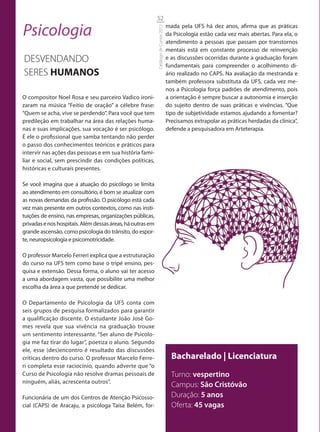 52

Psicologia                                                                            mada pela UFS há dez anos, afirma que as práticas




                                                            Catálogo de Cursos 2012
                                                                                      da Psicologia estão cada vez mais abertas. Para ela, o
                                                                                      atendimento a pessoas que passam por transtornos
                                                                                      mentais está em constante processo de reinvenção
DESVENDANDO                                                                           e as discussões ocorridas durante a graduação foram
                                                                                      fundamentais para compreender o acolhimento di-
SERES HUMANOS                                                                         ário realizado no CAPS. Na avaliação da mestranda e
                                                                                      também professora substituta da UFS, cada vez me-
                                                                                      nos a Psicologia força padrões de atendimento, pois
O compositor Noel Rosa e seu parceiro Vadico ironi-                                   a orientação é sempre buscar a autonomia e inserção
zaram na música “Feitio de oração” a célebre frase:                                   do sujeito dentro de suas práticas e vivências. “Que
“Quem se acha, vive se perdendo”. Para você que tem                                   tipo de subjetividade estamos ajudando a fomentar?
predileção em trabalhar na área das relações huma-                                    Precisamos extrapolar as práticas herdadas da clínica”,
nas e suas implicações, sua vocação é ser psicólogo.                                  defende a pesquisadora em Arteterapia.
É ele o profissional que samba tentando não perder
o passo dos conhecimentos teóricos e práticos para
intervir nas ações das pessoas e em sua história fami-
liar e social, sem prescindir das condições políticas,
históricas e culturais presentes.

Se você imagina que a atuação do psicólogo se limita
ao atendimento em consultório, é bom se atualizar com
as novas demandas da profissão. O psicólogo está cada
vez mais presente em outros contextos, como nas insti-
tuições de ensino, nas empresas, organizações públicas,
privadas e nos hospitais. Além dessas áreas, há outras em
grande ascensão, como psicologia do trânsito, do espor-
te, neuropsicologia e psicomotricidade.

O professor Marcelo Ferreri explica que a estruturação
do curso na UFS tem como base o tripé ensino, pes-
quisa e extensão. Dessa forma, o aluno vai ter acesso
a uma abordagem vasta, que possibilite uma melhor
escolha da área a que pretende se dedicar.

O Departamento de Psicologia da UFS conta com
seis grupos de pesquisa formalizados para garantir
a qualificação discente. O estudante João José Go-
mes revela que sua vivência na graduação trouxe
um sentimento interessante. “Ser aluno de Psicolo-
gia me faz tirar do lugar”, poetiza o aluno. Segundo
ele, esse (des)encontro é resultado das discussões
críticas dentro do curso. O professor Marcelo Ferre-                                    Bacharelado | Licenciatura
ri completa esse raciocínio, quando adverte que “o
Curso de Psicologia não resolve dramas pessoais de                                      Turno: vespertino
ninguém, aliás, acrescenta outros”.
                                                                                        Campus: São Cristóvão
Funcionária de um dos Centros de Atenção Psicosso-                                      Duração: 5 anos
cial (CAPS) de Aracaju, a psicóloga Taísa Belém, for-                                   Oferta: 45 vagas
 