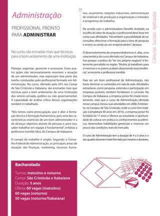 54

Administração                                                                       nos, orçamento, relações industriais, administração




                                                                                                                                                Ciências Sociais Aplicadas
                                                          Catálogo de Cursos 2012
                                                                                    de material e de produção e organização e métodos
                                                                                    e programas de trabalho.

PROFISSIONAL PRONTO                                                                 De acordo com a administradora Danielle Andrade, na
                                                                                    escolha do setor de atuação, o profissional deve levar em
PARA ADMINISTRAR                                                                    conta suas afinidades. “Há também a possibilidade de ser
                                                                                    consultor, direcionar a formação para a área de pesquisa
                                                                                    e ensino ou ainda ser um empreendedor”, destaca.

No curso, são enviadas mais que técnicas                                            O desenvolvimento do empreendedorismo é, aliás, uma
para o bom andamento de uma instituição                                             característica do curso ofertado no Campus de Itabaiana.
                                                                                    Isso porque a prática do “ter seu próprio negócio” é for-
                                                                                    temente percebida na região. “Muitos já trabalham para
Planejar, organizar, gerenciar e assessorar. Essas qua-                             si mesmos e os jovens acabam absorvendo essa tendên-
tro ações não necessariamente resumem a atuação                                     cia”, acrescenta a professora Ivanilda.
de um administrador, mas expressam boa parte das
tarefas conduzidas pelo profissional formado em Ad-                                 Para ser um bom profissional de Administração, não
ministração. No curso, ofertado pela UFS nos Campi                                  basta dominar os conteúdos em sala de aula. Atividades
de São Cristóvão e Itabaiana, são ensinadas mais que                                extraclasse, como pesquisa, extensão e participação em
técnicas para o bom andamento de uma instituição                                    empresas juniores, também fortalecem o currículo. No
dos setores privado, público ou não governamental.                                  Campus de Itabaiana, a empresa júnior foi criada recen-
A capacidade de análise crítica dessas organizações                                 temente, visto que o curso de Administração ofertado
também é trabalhada.                                                                nesse campus iniciou suas atividades em 2006. Entretan-
                                                                                    to, no Campus de São Cristóvão, onde o curso tem tradi-
“Nós temos outra preocupação, que é aliar a forma-                                  ção (completará 40 anos em 2010), a empresa júnior foi
ção técnica à formação humanística, pois uma das ca-                                fundada há 17 anos e oferece ao estudante a oportuni-
racterísticas essenciais de um bom administrador é a                                dade de colocar em prática os conhecimentos acadêmi-
de alcançar objetivos através de pessoas e, para isso,                              cos, desenvolver habilidades gerenciais e vivenciar um
saber trabalhar em equipe é fundamental”, enfatiza a                                pouco das condições reais do mercado.
professora Ivanilda Silva, do Campus de Itabaiana.
                                                                                    O curso de Administração tem a duração de 4 a 5 anos e o
O campo de trabalho é amplo. Segundo o Conse-                                       seu quadro docente é todo formado por mestres e doutores.
lho Federal de Administração, as principais áreas de
atuação são finanças, marketing, recursos huma-




   Bacharelado
   Turnos: matutino e noturno
   Campi: São Cristóvão e Itabaiana
   Duração: 5 anos
   Oferta: 60 vagas (matutino)
   60 vagas (noturno)
   50 vagas (noturno/Itabaiana)
 