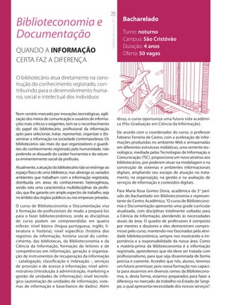 56

Biblioteconomia e                                                                          Bacharelado




                                                              Catálogo de Cursos 2012
Documentação                                                                               Turno: noturno
                                                                                           Campus: São Cristóvão
                                                                                           Duração: 4 anos
QUANDO A INFORMAÇÃO                                                                        Oferta: 50 vagas
CERTA FAZ A DIFERENÇA

O bibliotecário atua diretamente na cons-
trução do conhecimento registrado, con-
tribuindo para o desenvolvimento huma-
no, social e intelectual dos indivíduos

Num cenário marcado por inovações tecnológicas, agili-
zação dos meios de comunicação e usuários de informa-                                   disso, o curso oportuniza uma futura vida acadêmi-
ções mais críticos e exigentes, tem-se o reconhecimento                                 ca (Pós-Graduação em Ciência da Informação).
do papel do bibliotecário, profissional da informação
apto para selecionar, tratar, representar, organizar e dis-                             De acordo com o coordenador do curso, o professor
seminar a informação na sociedade contemporânea. Os                                     Fabiano Ferreira de Castro, com a aceleração de infor-
bibliotecários são mais do que organizadores e guardi-                                  mações produzidas no ambiente Web e armazenadas
ões do conhecimento registrado pela humanidade, não                                     em diferentes estruturas midiáticas, uma vertente tec-
podendo se dissuadir do caráter humanista e da nature-                                  nológica, mediada pelas Tecnologias de Informação e
za eminentemente social da profissão.                                                   Comunicação (TIC), proporciona um novo atrativo aos
                                                                                        bibliotecários, por poderem atuar na modelagem e na
Atualmente, a atuação do bibliotecário não se restringe ao                              construção de sistemas e ambientes informacionais
espaço físico de uma biblioteca, mas abrange os variados                                digitais, ampliando seu escopo de atuação no trata-
ambientes que trabalham com a informação registrada,                                    mento, na organização, na gestão e na avaliação de
distribuída em áreas do conhecimento heterogêneas,                                      serviços de informação e conteúdos digitais.
sendo esta uma característica multidisciplinar da profis-
são, que lhe garante um amplo espectro de trabalho, seja                                Para Maria Rosa Gomes Doria, acadêmica do 5° perí-
no âmbito dos órgãos públicos ou nas empresas privadas.                                 odo do Bacharelado em Biblioteconomia e represen-
                                                                                        tante do Centro Acadêmico, “O curso de Bibliotecono-
O curso de Biblioteconomia e Documentação visa                                          mia e Documentação apresenta uma grade curricular
à formação de profissionais de modo a prepará-los                                       atualizada, com disciplinas totalmente voltadas para
para o fazer biblioteconômico, onde as disciplinas                                      a Ciência da Informação, atendendo às necessidades
do curso podem ser compreendidas em quatro                                              atuais da área. O quadro de professores é composto
esferas: nível básico (língua portuguesa, inglês, li-                                   por mestres e doutores e eles demonstram compro-
teratura e história); nível específico (história dos                                    misso pelo curso, mantendo-nos fascinados pela ativi-
registros da informação, história social do conhe-                                      dade biblioteconômica, sempre nos mostrando a im-
cimento, das bibliotecas, da Biblioteconomia e da                                       portância e a responsabilidade da nossa área. Como
Ciência da Informação, formação de leitores e de                                        a matéria-prima da Biblioteconomia é a informação
competências em informação, geração e organiza-                                         registrada, aprendemos que ela deve ser tratada com
ção de instrumentos de recuperação da informação                                        profissionalismo, para que seja disseminada de forma
- catalogação, classificação e indexação -, serviços                                    precisa e coerente. Acredito que nós, alunos, teremos
de provisão e de acesso à informação; nível admi-                                       um futuro promissor, pois nossa formação nos capaci-
nistrativo (introdução à administração, marketing e                                     ta para atuarmos em diversos ramos da Bibliotecono-
gestão de unidades de informação); nível tecnoló-                                       mia, e, desta forma, estamos preparados para fazer a
gico (automação de unidades de informação, siste-                                       diferença no mercado de trabalho no Estado de Sergi-
mas de informação e base/banco de dados). Além                                          pe, o qual apresenta necessidade dos nossos serviços”.
 