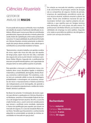 57

Ciências Atuariais                                                           Em relação ao mercado de trabalho, a perspectiva




                                                                                                                                         Ciências Sociais Aplicadas
                                                             Graduação UFS
                                                                             é de crescimento. Os principais setores de atuação
                                                                             são as companhias de seguros, fundos de pensão,
                                                                             empresas de capitalização, previdência social, pe-
GESTOR DE                                                                    rícia técnica-atuarial, auditoria atuarial e planos de
                                                                             saúde. “Existe uma tendência nacional de que os
ANÁLISE DE RISCOS                                                            municípios tenham seus regimes próprios de pre-
                                                                             vidência, o que significa que em Sergipe teremos
                                                                             uma demanda, em curto prazo, de pelo menos 75
O curso pode até ser pouco conhecido, mas o resultado                        profissionais”, diz Kleber Oliveira, ao ressaltar as pos-
do trabalho do atuário é facilmente identificado no co-                      sibilidades de emprego no setor público. Segundo
tidiano. Afinal, quem nunca ouviu falar em contribuição                      a lei, todas as previdências públicas são obrigadas a
previdenciária, seguros de veículos e imóveis, planos de                     contar com serviços de atuários.
saúde, títulos de capitalização, entre outros produtos fi-
nanceiros? A responsabilidade do profissional formado
em Ciências Atuariais consiste justamente na determi-
nação dos preços desses produtos e dos valores que o
contribuinte ou consumidor receberá no futuro.

“Basicamente, o atuário trabalha com gestão e análise
de riscos, sejam eles riscos de vida, que são aqueles
de longo prazo, sejam riscos de não vida, a exemplo
dos seguros de carros ou de imóveis”, esclarece o pro-
fessor Kleber Oliveira. Segundo ele, o profissional da
área tem um perfil interdisciplinar, com capacidade de
atuação tanto no setor público quanto no privado.

Para aprender a mensurar e a administrar riscos, o es-
tudante deve cursar disciplinas ligadas à estatística,
matemática, contabilidade, demografia, direito, finan-
ças, economia e administração. “Em estatística, o alu-
no terá um conteúdo sólido na área de modelagem,
probabilidade e amostragem; em economia, concei-
tos de micro e macroeconomia e história econômica
são indispensáveis; já em demografia, ele aprende a
lidar com projeções populacionais e análise de morta-
lidade”, destaca o professor.

No Brasil, há somente 13 instituições de ensino supe-
rior que ofertam a graduação em Ciências Atuariais e,
no Nordeste, somente a Universidade Federal do Cea-
rá e a de Sergipe formam atuários. Na UFS, o curso foi
criado há dois anos e, assim como tem atraído jovens                            Bacharelado
que tomam a profissão como novidade, representa
a chance de qualificação para aqueles que atuam no                              Turno: noturno
mercado de seguros. É o caso da estudante Maria Jés-                            Campus: São Cristóvão
sia Vieira. “Acredito que futuramente o conhecimento
adquirido na universidade vai atender às minhas ne-
                                                                                Duração: 4 anos
cessidades no mercado em que já atuo”.                                          Oferta: 50 vagas
 
