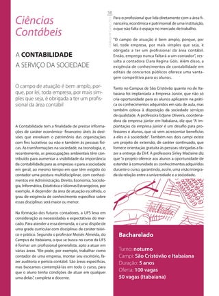 58

Ciências                                                                              Para o profissional que lida diretamente com a área fi-




                                                            Catálogo de Cursos 2012
                                                                                      nanceira, econômica e patrimonial de uma instituição,

Contábeis                                                                             o que não falta é espaço no mercado de trabalho.

                                                                                      “O campo de atuação é bem amplo, porque, por
                                                                                      lei, toda empresa, por mais simples que seja, é
                                                                                      obrigada a ter um profissional da área contábil.
A CONTABILIDADE                                                                       Então, emprego nunca faltará a um contador”, res-
                                                                                      salta a contadora Clara Regina Góis. Além disso, a
A SERVIÇO DA SOCIEDADE                                                                exigência de conhecimentos de contabilidade em
                                                                                      editais de concursos públicos oferece uma vanta-
                                                                                      gem competitiva para os alunos.

O campo de atuação é bem amplo, por-                                                  Tanto no Campus de São Cristóvão quanto no de Ita-
que, por lei, toda empresa, por mais sim-                                             baiana foi implantada a Empresa Júnior, que não só
ples que seja, é obrigada a ter um proﬁs-                                             cria oportunidade para os alunos aplicarem na práti-
sional da área contábil                                                               ca os conhecimentos adquiridos em sala de aula, mas
                                                                                      também coloca à disposição da sociedade serviços
                                                                                      de qualidade. A professora Edjane Oliveira, coordena-
                                                                                      dora da empresa júnior em Itabaiana, diz que “A im-
A Contabilidade tem a finalidade de prestar informa-                                  plantação da empresa júnior é um desafio para pro-
ções de caráter econômico- financeiro úteis às deci-                                  fessores e alunos, que só vem acrescentar benefícios
sões que envolvam o patrimônio das organizações                                       a eles e à sociedade”. Também nos dois campi existe
com fins lucrativos ou não e também às pessoas físi-                                  um projeto de extensão, de caráter continuado, que
cas. As transformações na sociedade, na tecnologia, e,                                fornece orientação gratuita às pessoas obrigadas a fa-
recentemente, as preocupações ambientais têm con-                                     zer a entrega da Dirf. A professora Sirley Maclaine diz
tribuído para aumentar a visibilidade da importância                                  que “o projeto oferece aos alunos a oportunidade de
da contabilidade para as empresas e para a sociedade                                  estender à comunidade os conhecimentos adquiridos
em geral, ao mesmo tempo em que têm exigido do                                        durante o curso, garantindo, assim, uma visão integra-
contador uma postura multidisciplinar, com conheci-                                   da da relação entre a universidade e a sociedade.
mentos em Administração, Direito, Economia, Sociolo-
gia, Informática, Estatística e Idiomas Estrangeiros, por
exemplo. A depender da área de atuação escolhida, o
grau de exigência de conhecimento específico sobre
essas disciplinas será maior ou menor.

Na formação dos futuros contadores, a UFS leva em
consideração as necessidades e expectativas do mer-
cado. Para atender a essa demanda, o curso dispõe de
uma grade curricular com disciplinas de caráter teóri-
co e prático. Segundo o professor Moisés Almeida, do                                     Bacharelado
Campus de Itabaiana, o que se busca no curso da UFS
é formar um profissional generalista, apto a atuar em
várias áreas. “Ele pode, por exemplo, trabalhar como                                     Turno: noturno
contador de uma empresa, montar seu escritório, fa-                                      Campi: São Cristóvão e Itabaiana
zer auditoria e perícia contábil. São áreas específicas,                                 Duração: 5 anos
mas buscamos contemplá-las em todo o curso, para
que o aluno tenha condições de atuar em qualquer
                                                                                         Oferta: 100 vagas
uma delas”, completa o docente.                                                          50 vagas (Itabaiana)
 