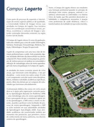 6

Campus Lagarto                                                                      Assim, o Campus de Lagarto oferece aos estudantes




                                                          Catálogo de Cursos 2012
                                                                                    uma formação profissional pautada no princípio de
                                                                                    articulação entre ensino, pesquisa, extensão e as-
                                                                                    sistência, referenciada na coletividade e no Sistema
                                                                                    Único de Saúde, que lhes permitirá desenvolver as
Como parte do processo de expansão e interiori-                                     habilidades e competências necessárias à atuação
zação do ensino superior público e de qualidade,                                    como profissionais de saúde dinâmicos, críticos e
a Universidade Federal de Sergipe iniciou suas                                      transformadores da realidade em que serão inseridos.
atividades no Campus de Lagarto. Essa iniciativa
levou em consideração características sociais, po-
líticas, econômicas e culturais de Sergipe e pre-
tende contemplar demandas existentes na região
Centro-Sul do Estado.

O Campus de Lagarto oferece 8 cursos de graduação,
todos eles voltados para a área de saúde (Enfermagem,
Farmácia, Fisioterapia, Fonoaudiologia, Medicina, Nu-
trição, Odontologia e Terapia Ocupacional).

A partir do compromisso com uma nova visão de for-
mação profissional para a saúde, forão projetadas algu-
mas atividades diferentes das desenvolvidas nos demais
campi da UFS. Nesse sentido, turmas pequenas, promo-
ção de vivência precoce em práticas na comunidade e
utilização de metodologias ativas de ensino-aprendiza-
gem são marcas da graduação no Campus de Lagarto.

As atividades de ensino ocorrerão através de ciclos
anuais, que funcionam como disciplinas, e não por
disciplinas – como ocorre nos outros campi. O ciclo
é um componente curricular (assim como disciplinas,
blocos, módulos e atividades acadêmicas específicas),
porém, difere dos demais por ser composto de subu-
nidades que funcionam articuladamente.

A estruturação didática dos cursos em ciclos anuais
deve-se à opção pela organização curricular pauta-
da na Aprendizagem Baseada em Problemas (APB)
– uma metodologia ativa de ensino-aprendizagem.
Com o pressuposto de que o estudante é agente ati-
vo da aprendizagem, a APB centra o ensino no dis-
cente, atuando o professor como facilitador do pro-
cesso de ensino-aprendizagem. Integrando a ABP    ,
os ciclos incluirão em suas subunidades atividades
de Aprendizagem Auto-dirigida (AAD). Essas ativi-
dades acadêmicas são caracterizadas também por
momentos não presenciais, que permitem a busca
do conhecimento de forma autônoma, nos diversos
cenários de aprendizagem.
 
