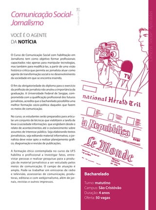 61

Comunicação Social-




                                                                                                    Ciências Sociais Aplicadas
                                                            Graduação UFS
Jornalismo
VOCÊ É O AGENTE
DA NOTÍCIA

O Curso de Comunicação Social com habilitação em
Jornalismo tem como objetivo formar profissionais
capacitados não apenas para manipular tecnologias,
mas também para modificá-las, a partir de uma visão
histórico-crítica que permita ao jornalista atuar como
agente de transformação social e no desenvolvimento
da sociedade em que se encontra inserido.

O fim da obrigatoriedade do diploma para o exercício
da profissão de jornalista não anulou a importância da
graduação. A Universidade Federal de Sergipe, com-
prometida com a qualificação profissional dos futuros
jornalistas, acredita que o bacharelado possibilita uma
melhor formação sócio-política daqueles que fazem
os meios de comunicação.

No curso, os estudantes serão preparados para articu-
lar um conjunto de técnicas que viabilizem a tarefa de
levar à sociedade informações que englobem desde o
relato de acontecimentos até o esclarecimento sobre
assuntos de interesse público. Seja elaborando textos
jornalísticos, seja editando material informativo, o jor-
nalista deve estar apto a realizar planejamento gráfi-
co, diagramação e revisão de publicações.

A formação ética contemplada no curso da UFS
habilita o profissional a investigar fatos, entre-
vistar pessoas e realizar pesquisas para a produ-
ção de material jornalístico a ser veiculado pelos
meios de comunicação. O campo de atuação é
amplo. Pode-se trabalhar em emissoras de rádio
e televisão, assessorias de comunicação, produ-                             Bacharelado
toras, editoras e com webjornalismo, além de jor-
nais, revistas e outros impressos.                                          Turno: matutino
                                                                            Campus: São Cristóvão
                                                                            Duração: 4 anos
                                                                            Oferta: 50 vagas
 