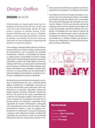 63

Design- Gráfico                                                            teriais, processos de fabricação, aspectos econômicos,




                                                                                                                                      Ciências Sociais Aplicadas
                                                           Graduação UFS
                                                                           ergonômicos, psicológicos e sociológicos do produto.

                                                                           As disciplinas do Curso de Design contemplam as se-
DESIGN EM ALTA!                                                            guintes áreas de conhecimento: Design e Sociedade,
                                                                           que aborda o estudo das relações com a comunidade
                                                                           sob a ótica da antropologia, da sociologia, da econo-
O Bacharelado em Comunicação Social com ha-                                mia etc.; Design e Ciência, que trata dos sistemas de
bilitação em Design Gráfico da UFS, um dos mais                            utilização e do estudo das relações sujeito-objeto sob
novos de nossa universidade, oferece 50 vagas                              a ótica da psicologia, ergonomia, biologia, física etc.;
anuais e funciona no período noturno. O pro-                               Design e Tecnologia, que versa sobre os sistemas de
fissional habilitado por esse curso é o Designer                           produção e de representação e sobre os estudos das
Gráfico, muito procurado atualmente no merca-                              tecnologias de materiais, métodos de produção e re-
do devido a sua atuação nas diversas áreas que                             presentação etc.; e, Design e Estética, que aborda os
necessitem de uma composição e organização de                              sistemas de configuração e o estudo da forma sob as-
produtos ou processos gráficos.                                            pectos artísticos e filosóficos.

Como enfoque, o Designer Gráfico deve ter uma forma-
ção generalista, que conecte e integre as diversas áreas
do conhecimento e, por conseguinte, lhe possibilite
compreender e traduzir as necessidades de indivídu-
os, grupos sociais e comunidade, no tocante à criação,
organização e implementação de projetos que possam
contemplar a inserção das mídias digitais e novas tec-
nologias. Além disso, sua atuação deve ser direcionada
para consolidar as tradicionais mídias analógicas (sina-
lização, identidade visual, embalagem, projetos edito-
riais etc.) e os novos desafios que são apresentados a
partir de problemas multimidiáticos, do design em mo-
vimento, usabilidade de sistemas e webdesign.

Ao longo do desenvolvimento das atividades curricu-
lares e complementares do curso, o discente deverá
adquirir competências e habilidades necessárias ao
seu bom desempenho como profissional. Entre elas,
destacam-se as seguintes: capacidade criativa para
propor soluções inovadoras, utilizando o domínio de
técnicas e de processos de criação; capacidade para
o domínio de linguagem própria, expressando con-
ceitos e soluções em seus projetos, de acordo com as
diversas técnicas de expressão e reprodução visual;
capacidade de trânsito interdisciplinar, interagindo
com especialistas de outras áreas de modo a utilizar                          Bacharelado
conhecimentos diversos e atuar em equipes inter-
disciplinares na elaboração e execução de pesquisas                           Turno: noturno
e projetos; visão sistêmica de projeto, manifestando                          Campus: São Cristóvão
capacidade de conceituá-lo a partir da combinação
adequada de diversos componentes materiais e ima-
                                                                              Duração: 4 anos
                                                                              Oferta: 50 vagas
 