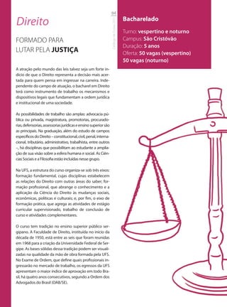 64

Direito                                                                                     Bacharelado




                                                                  Catálogo de Cursos 2012
                                                                                            Turno: vespertino e noturno
FORMADO PARA                                                                                Campus: São Cristóvão
                                                                                            Duração: 5 anos
LUTAR PELA JUSTIÇA                                                                          Oferta: 50 vagas (vespertino)
                                                                                            50 vagas (noturno)
A atração pelo mundo das leis talvez seja um forte in-
dício de que o Direito representa a decisão mais acer-
tada para quem pensa em ingressar na carreira. Inde-
pendente do campo de atuação, o bacharel em Direito
terá como instrumento de trabalho os mecanismos e
dispositivos legais que fundamentam a ordem jurídica
e institucional de uma sociedade.

As possibilidades de trabalho são amplas: advocacia pú-
blica ou privada, magistratura, promotorias, procurado-
rias, defensorias, assessorias jurídicas e ensino superior são
as principais. Na graduação, além do estudo de campos
específicos do Direito – constitucional, civil, penal, interna-
cional, tributário, administrativo, trabalhista, entre outros
–, há disciplinas que possibilitam ao estudante a amplia-
ção de sua visão sobre a esfera humana e social. As Ciên-
cias Sociais e a Filosofia estão incluídas nesse grupo.

Na UFS, a estrutura do curso organiza-se sob três eixos:
formação fundamental, cujas disciplinas estabelecem
as relações do Direito com outras áreas do saber; for-
mação profissional, que abrange o conhecimento e a
aplicação da Ciência do Direito às mudanças sociais,
econômicas, políticas e culturais; e, por fim, o eixo de
formação prática, que agrega as atividades de estágio
curricular supervisionado, trabalho de conclusão de
curso e atividades complementares.

O curso tem tradição no ensino superior público ser-
gipano. A Faculdade de Direito, instituída no início da
década de 1950, está entre as seis que foram reunidas
em 1968 para a criação da Universidade Federal de Ser-
gipe. As bases sólidas dessa tradição podem ser visuali-
zadas na qualidade da mão de obra formada pela UFS.
No Exame de Ordem, que define quais profissionais in-
gressarão no mercado de trabalho, os egressos da UFS
apresentam o maior índice de aprovação em todo Bra-
sil, há quatro anos consecutivos, segundo a Ordem dos
Advogados do Brasil (OAB/SE).
 