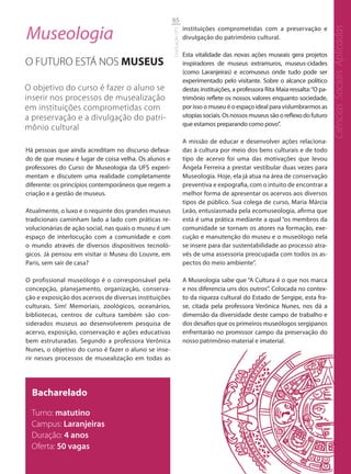 65

Museologia                                                             instituições comprometidas com a preservação e




                                                                                                                                      Ciências Sociais Aplicadas
                                                       Graduação UFS
                                                                       divulgação do patrimônio cultural.

                                                                       Esta vitalidade das novas ações museais gera projetos
O FUTURO ESTÁ NOS MUSEUS                                               inspiradores de museus extramuros, museus-cidades
                                                                       (como Laranjeiras) e ecomuseus onde tudo pode ser
                                                                       experimentado pelo visitante. Sobre o alcance político
O objetivo do curso é fazer o aluno se                                 destas instituições, a professora Rita Maia ressalta: “O pa-
inserir nos processos de musealização                                  trimônio reflete os nossos valores enquanto sociedade,
em instituições comprometidas com                                      por isso o museu é o espaço ideal para vislumbrarmos as
a preservação e a divulgação do patri-                                 utopias sociais. Os nossos museus são o reflexo do futuro
                                                                       que estamos preparando como povo”.
mônio cultural
                                                                       A missão de educar e desenvolver ações relaciona-
Há pessoas que ainda acreditam no discurso defasa-                     das à cultura por meio dos bens culturais e de todo
do de que museu é lugar de coisa velha. Os alunos e                    tipo de acervo foi uma das motivações que levou
professores do Curso de Museologia da UFS experi-                      Ângela Ferreira a prestar vestibular duas vezes para
mentam e discutem uma realidade completamente                          Museologia. Hoje, ela já atua na área de conservação
diferente: os princípios contemporâneos que regem a                    preventiva e expografia, com o intuito de encontrar a
criação e a gestão de museus.                                          melhor forma de apresentar os acervos aos diversos
                                                                       tipos de público. Sua colega de curso, Maria Márcia
Atualmente, o luxo e o requinte dos grandes museus                     Leão, entusiasmada pela ecomuseologia, afirma que
tradicionais caminham lado a lado com práticas re-                     está é uma prática mediante a qual “os membros da
volucionárias de ação social, nas quais o museu é um                   comunidade se tornam os atores na formação, exe-
espaço de interlocução com a comunidade e com                          cução e manutenção do museu e o museólogo nela
o mundo através de diversos dispositivos tecnoló-                      se insere para dar sustentabilidade ao processo atra-
gicos. Já pensou em visitar o Museu do Louvre, em                      vés de uma assessoria preocupada com todos os as-
Paris, sem sair de casa?                                               pectos do meio ambiente”.

O profissional museólogo é o corresponsável pela                       A Museologia sabe que “A Cultura é o que nos marca
concepção, planejamento, organização, conserva-                        e nos diferencia uns dos outros”. Colocada no contex-
ção e exposição dos acervos de diversas instituições                   to da riqueza cultural do Estado de Sergipe, esta fra-
culturais. Sim! Memoriais, zoológicos, oceanários,                     se, citada pela professora Verônica Nunes, nos dá a
bibliotecas, centros de cultura também são con-                        dimensão da diversidade deste campo de trabalho e
siderados museus ao desenvolverem pesquisa de                          dos desafios que os primeiros museólogos sergipanos
acervo, exposição, conservação e ações educativas                      enfrentarão no promissor campo da preservação do
bem estruturadas. Segundo a professora Verônica                        nosso patrimônio material e imaterial.
Nunes, o objetivo do curso é fazer o aluno se inse-
rir nesses processos de musealização em todas as




  Bacharelado
  Turno: matutino
  Campus: Laranjeiras
  Duração: 4 anos
  Oferta: 50 vagas
 