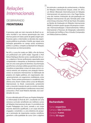 66

Relações                                                                           de estimular a produção do conhecimento, o Núcleo




                                                         Catálogo de Cursos 2012
                                                                                   de Relações Internacionais lançará, ainda em 2012,

Internacionais                                                                     um Minter (Mestrado Interinstitucional em Relações
                                                                                   Internacionais) em parceria com o San Tiago Dantas,
                                                                                   uma das maiores instituições de pós-graduação em
                                                                                   Relações Internacionais do país, formada pela união
DESBRAVANDO                                                                        entre Unesp, Unicamp e PUC de São Paulo. Vinculados
                                                                                   ao Núcleo de Graduação em Relações Internacionais
FRONTEIRAS                                                                         (NURI), já existem quatro grupos de pesquisa e exten-
                                                                                   são: Internacionalização e Desenvolvimento; Política
                                                                                   Internacional e Processos de Integração; Laboratório
A presença cada vez mais marcante do Brasil no ce-                                 de Estudos de Conflitos e Paz; e Estudos Comparados
nário mundial e sua intensa aproximação dos mais                                   em Política Externa e Defesa.
diversos países em toda a parte do globo exigem pro-
fissionais aptos a intermediar as decisões das organi-
zações públicas ou privadas. A tarefa, que requer uma
formação generalista no campo social, econômico,
político e jurídico, compete ao Bacharel em Relações
Internacionais ou Internacionalista.

Na UFS, o curso foi criado em 2009, a fim de formar
um profissional com perfil amplo. Segundo o Prof.
Edison Rodrigues Barreto Junior, coordenador do cur-
so, o objetivo é formar profissionais capacitados para
compreender e interpretar os fenômenos internacio-
nais em uma vasta gama de domínios. Essa formação
geral fornece uma base sólida que permite ao interna-
cionalista se especializar e atuar em áreas como o co-
mércio exterior, em empresas com projeção interna-
cional, na assessoria internacional, na elaboração de
projetos em órgãos públicos, em organizações não-
-governamentais, em organismos multilaterais, entre
outras. “Outra carreira promissora é a acadêmica. Nos
últimos anos, foram criados vários cursos de Relações
Internacionais no Brasil, ocasionando, juntamente
com a crescente inserção do país no cenário mundial,
a carência de pesquisadores e professores nessa área”,
acrescenta o Prof. Israel Roberto Barnabé, vice-coor-
denador do curso.

O curso ofertado pela UFS teve seu Projeto Pedagógi-
co reformulado no final de 2011, resultando em uma
estrutura curricular semelhante aos melhores cursos                                   Bacharelado
de Relações Internacionais do país. A consistência do
Projeto Pedagógico do Curso, somada a um corpo                                        Turno: vespertino
docente altamente qualificado, a um corpo discente
engajado e envolvido e a uma dinâmica de pesqui-
                                                                                      Campus: São Cristóvão
sas e promoção de importantes eventos científicos,                                    Duração: 4 anos
garantem a alta qualidade do curso. Com o objetivo                                    Oferta: 50 vagas
 