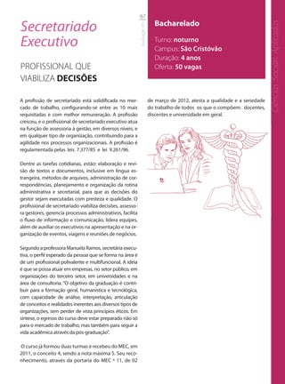 67

Secretariado                                                                   Bacharelado




                                                                                                                                 Ciências Sociais Aplicadas
                                                            Graduação UFS
Executivo                                                                      Turno: noturno
                                                                               Campus: São Cristóvão
                                                                               Duração: 4 anos
PROFISSIONAL QUE                                                               Oferta: 50 vagas
VIABILIZA DECISÕES

A profissão de secretariado está solidificada no mer-                       de março de 2012, atesta a qualidade e a seriedade
cado de trabalho, configurando-se entre as 10 mais                          do trabalho de todos os que o compõem: docentes,
requisitadas e com melhor remuneração. A profissão                          discentes e universidade em geral.
cresceu, e o profissional de secretariado executivo atua
na função de assessoria à gestão, em diversos níveis, e
em qualquer tipo de organização, contribuindo para a
agilidade nos processos organizacionais. A profissão é
regulamentada pelas leis 7.377/85 e lei 9.261/96.

Dentre as tarefas cotidianas, estão: elaboração e revi-
são de textos e documentos, inclusive em língua es-
trangeira, métodos de arquivos, administração de cor-
respondências, planejamento e organização da rotina
administrativa e secretarial, para que as decisões do
gestor sejam executadas com presteza e qualidade. O
profissional de secretariado viabiliza decisões, assesso-
ra gestores, gerencia processos administrativos, facilita
o fluxo de informação e comunicação, lidera equipes,
além de auxiliar os executivos na apresentação e na or-
ganização de eventos, viagens e reuniões de negócios.

Segundo a professora Manuela Ramos, secretária execu-
tiva, o perfil esperado da pessoa que se forma na área é
de um profissional polivalente e multifuncional. A ideia
é que se possa atuar em empresas, no setor público, em
organizações do terceiro setor, em universidades e na
área de consultoria. “O objetivo da graduação é contri-
buir para a formação geral, humanística e tecnológica,
com capacidade de análise, interpretação, articulação
de conceitos e realidades inerentes aos diversos tipos de
organizações, sem perder de vista princípios éticos. Em
síntese, o egresso do curso deve estar preparado não só
para o mercado de trabalho, mas também para seguir a
vida acadêmica através da pós-graduação”.

O curso já formou duas turmas e recebeu do MEC, em
2011, o conceito 4, sendo a nota máxima 5. Seu reco-
nhecimento, através da portaria do MEC º 11, de 02
 