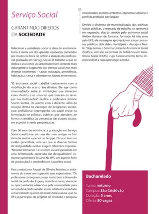 68

Serviço Social                                                                       relacionados ao meio ambiente, economia solidária e




                                                           Catálogo de Cursos 2012
                                                                                     perfil da profissão em Sergipe.

                                                                                     Devido à dinâmica de municipalização das políticas
GARANTINDO DIREITOS                                                                  sociais públicas, o mercado de trabalho se apresenta
                                                                                     em expansão, algo já sentido pelo assistente social
DA SOCIEDADE                                                                         Welber Gontran de Santana. Formado há três anos
                                                                                     pela UFS, ele conseguiu aprovação em cinco concur-
                                                                                     sos públicos, dois deles municipais – Aracaju e Reci-
Relacionar a assistência social à ideia de assistencia-                              fe. “Hoje temos o Sistema Único de Assistência Social
lismo é ainda um dos grandes equívocos cometidos                                     (SUAS) e, com ele, os Centros de Referência em Assis-
por muitos na hora de definir a atuação do profissio-                                tência Social (CRAS), cujo funcionamento torna im-
nal graduado em Serviço Social. O trabalho a que se                                  prescindível a nossa presença”, conclui.
dedica o assistente social se insere num contexto mais
abrangente: o da garantia dos direitos sociais nos mais
diversos segmentos – saúde, educação, previdência,
habitação, criança e adolescente, idosos, entre outros.

“O assistente social trabalha basicamente com a
viabilização do acesso aos direitos. Ele age como
intermediador entre as instituições que oferecem
esses direitos e os usuários que buscam os servi-
ços nas instituições”, explica a professora Josiane
Soares Santos. De acordo com a docente, além da
atuação direta na execução de programas sociais,
esse profissional desempenha um papel chave na
formulação de políticas públicas que atendem, de
forma sistemática, às demandas das classes sociais,
em especial as mais pauperizadas.

Com 56 anos de existência, a graduação em Serviço
Social constitui-se em uma das mais antigas na his-
tória do ensino superior de Sergipe. O curso tem um
caráter generalista, uma vez que as diversas formas
de desigualdades sociais exigem diferentes respostas.
“Nós não formamos o assistente social especialista em
uma determinada expressão das desigualdades”, es-
clarece a professora Josiane. Na UFS, um aspecto forte
da graduação é o amplo debate da política social.

Para a estudante Raquel de Oliveira Mendes, o anda-
mento do curso tem superado suas expectativas. “Os
professores conseguem passar muito bem a dimensão                                       Bacharelado
social da profissão. Espero, durante o curso, vivenciar
as oportunidades oferecidas pela universidade para                                      Turno: noturno
ser uma boa profissional e, assim, retribuir à sociedade
                                                                                        Campus: São Cristóvão
o investimento que fez em mim”, disse a aluna, que na
UFS já participou de projetos de extensão e pesquisa                                    Duração: 5 anos
                                                                                        Oferta: 80 vagas
 