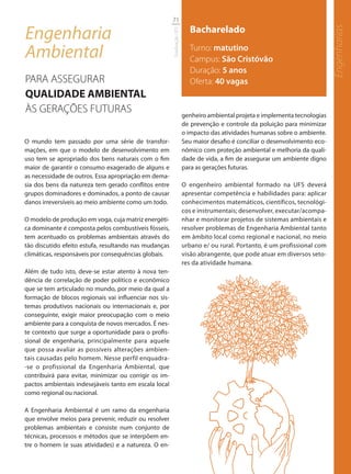 71

Engenharia                                                                Bacharelado




                                                                                                                               Engenharias
                                                        Graduação UFS
Ambiental                                                                 Turno: matutino
                                                                          Campus: São Cristóvão
                                                                          Duração: 5 anos
PARA ASSEGURAR                                                            Oferta: 40 vagas
QUALIDADE AMBIENTAL
ÀS GERAÇÕES FUTURAS                                                     genheiro ambiental projeta e implementa tecnologias
                                                                        de prevenção e controle da poluição para minimizar
                                                                        o impacto das atividades humanas sobre o ambiente.
O mundo tem passado por uma série de transfor-                          Seu maior desafio é conciliar o desenvolvimento eco-
mações, em que o modelo de desenvolvimento em                           nômico com proteção ambiental e melhoria da quali-
uso tem se apropriado dos bens naturais com o fim                       dade de vida, a fim de assegurar um ambiente digno
maior de garantir o consumo exagerado de alguns e                       para as gerações futuras.
as necessidade de outros. Essa apropriação em dema-
sia dos bens da natureza tem gerado conflitos entre                     O engenheiro ambiental formado na UFS deverá
grupos dominadores e dominados, a ponto de causar                       apresentar competência e habilidades para: aplicar
danos irreversíveis ao meio ambiente como um todo.                      conhecimentos matemáticos, científicos, tecnológi-
                                                                        cos e instrumentais; desenvolver, executar/acompa-
O modelo de produção em voga, cuja matriz energéti-                     nhar e monitorar projetos de sistemas ambientais e
ca dominante é composta pelos combustíveis fósseis,                     resolver problemas de Engenharia Ambiental tanto
tem acentuado os problemas ambientais através do                        em âmbito local como regional e nacional, no meio
tão discutido efeito estufa, resultando nas mudanças                    urbano e/ ou rural. Portanto, é um profissional com
climáticas, responsáveis por consequências globais.                     visão abrangente, que pode atuar em diversos seto-
                                                                        res da atividade humana.
Além de tudo isto, deve-se estar atento à nova ten-
dência de correlação de poder político e econômico
que se tem articulado no mundo, por meio da qual a
formação de blocos regionais vai influenciar nos sis-
temas produtivos nacionais ou internacionais e, por
conseguinte, exigir maior preocupação com o meio
ambiente para a conquista de novos mercados. É nes-
te contexto que surge a oportunidade para o profis-
sional de engenharia, principalmente para aquele
que possa avaliar as possíveis alterações ambien-
tais causadas pelo homem. Nesse perfil enquadra-
-se o profissional da Engenharia Ambiental, que
contribuirá para evitar, minimizar ou corrigir os im-
pactos ambientais indesejáveis tanto em escala local
como regional ou nacional.

A Engenharia Ambiental é um ramo da engenharia
que envolve meios para prevenir, reduzir ou resolver
problemas ambientais e consiste num conjunto de
técnicas, processos e métodos que se interpõem en-
tre o homem (e suas atividades) e a natureza. O en-
 
