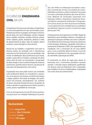 72

Engenharia Civil                                                                       são, com ênfase na elaboração de projetos, execu-




                                                             Catálogo de Cursos 2012
                                                                                       ção e controle dos serviços, no contexto da susten-
                                                                                       tabilidade econômica, social e ambiental. Sua grade
                                                                                       curricular contempla disciplinas das áreas de Estru-
O CURSO DE ENGENHARIA                                                                  turas, Materiais de Construção, Construção Civil,
                                                                                       Expressão Gráfica e Arquitetura, Geotecnia, Recur-
CIVIL DA UFS                                                                           sos Hídricos, Saneamento Ambiental e Transportes.
                                                                                       Com acesso anual, por meio do processo vestibular,
                                                                                       o curso apresenta uma novidade para os candidatos
A Engenharia Civil, precursora de todas as Engenharias,                                que pleiteiam ingressar na área: o número de vagas
é o ramo da Engenharia em que são formados os pro-                                     passou para 100.
fissionais que atuam no projeto, construção e conserva-
ção de obras, tais como habitações, escolas, hospitais,                                O Departamento de Engenharia Civil (DEC) dispõe de
torres, estádios, indústrias, estradas, ferrovias, pontes,                             laboratórios para atividades relativas a disciplinas de
túneis, viadutos, portos, aeroportos, adutoras e redes                                 graduação e pesquisa científica, tais como o Laborató-
de abastecimento de água, redes de esgotos, aterros                                    rio de Materiais de Construção e Estruturas, Geotecnia
sanitários, canais, barragens e obras de terra.                                        e Pavimentação, Hidráulica, Topografia, Informática e
                                                                                       Saneamento Ambiental. O DEC está expandindo suas
Através de seu trabalho, o engenheiro civil supre os                                   instalações, com a construção de um novo edifício
diversos setores da sociedade com a infraestrutura                                     para o curso, e pretende ofertar em breve o Curso de
necessária ao funcionamento de suas atividades. São                                    Mestrado em Engenharia Civil, cujo projeto está sen-
muitas as habilitações desse profissional, que estuda,                                 do submetido à aprovação da CAPES.
projeta, supervisiona e fiscaliza a produção de obras
novas, além de atuar na manutenção e recuperação                                       O crescimento na oferta de vagas para alunos se
de obras antigas e atua na administração de empresas                                   harmoniza com o crescimento econômico nacional,
construtoras, gerindo setores técnicos, de pessoal, de                                 quando o mercado requer profissionais qualificados
execução e de planejamento, entre outros.                                              nas diversas áreas da Engenharia Civil e preparados
                                                                                       para trabalhar de forma multidisciplinar, interagindo
O graduado nessa área pode exercer suas atividades                                     com outras áreas de conhecimento.
como profissional liberal, em consultorias e assesso-
rias, em empresas construtoras, escritórios de projetos
e órgãos públicos. No estado de Sergipe, esse profis-
sional está presente, principalmente, nos canteiros
de obras, exercendo funções técnicas e de gestão, de
modo a atender às expectativas dos clientes quanto a
custos, prazos e qualidade da construção.

O Curso de Engenharia Civil da UFS forma profissio-
nais para atuar nas múltiplas habilitações da profis-




   Bacharelado
   Turno: vespertino
   Campus: São Cristóvão
   Duração: 5 anos
   Oferta: 100 vagas
 