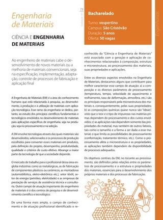 73

Engenharia                                                                        Bacharelado




                                                                                                                                          Engenharias
                                                               Graduação UFS
de Materiais                                                                      Turno: vespertino
                                                                                  Campus: São Cristóvão
                                                                                  Duração: 5 anos
CIÊNCIA E ENGENHARIA                                                              Oferta: 50 vagas
DE MATERIAIS
                                                                               conhecido da “Ciência e Engenharia de Materiais”
                                                                               está associado com a geração e aplicação de co-
Ao engenheiro de materiais cabe o de-                                          nhecimentos relacionados à composição, estrutura
senvolvimento de novos materiais ou a                                          e microestrutura, ao processamento dos materiais,
melhoria de materiais convencionais, seja                                      suas propriedades e aplicações.
na especiﬁcação, implementação, adapta-
ção, controle de processos de fabricação e                                     Entre os diversos aspectos envolvidos na Engenharia
                                                                               de Materiais, destacamos alguns que contribuem para
aplicação ﬁnal
                                                                               melhor caracterizar esse campo de atuação: a) a com-
                                                                               posição e os diversos parâmetros de processamento
                                                                               (temperatura, tempo, velocidade de aquecimento e
A Engenharia de Materiais (EM) é a área do conhecimento                        resfriamento, taxa de deformação, atmosfera, etc.) são
humano que está relacionada à pesquisa, ao desenvolvi-                         os principais responsáveis pela microestrutura dos ma-
mento, à produção e à utilização de materiais com aplica-                      teriais e, consequentemente, pelas suas propriedades;
ção tecnológica. Esse ramo da engenharia se dedica, por-                       b) as composições químicas quase nunca são “ideais”,
tanto, ao estudo dos princípios científicos fundamentais e                     visto que o teor e o tipo de impurezas nas matérias pri-
tecnológicos envolvidos no desenvolvimento de materiais                        mas dependem do processamento e dos custos envol-
para aplicações específicas de engenharia, seja na produ-                      vidos; c) as aplicações não dependem somente das pro-
ção, seja no processamento e na seleção.                                       priedades do material, mas também de outros fatores,
                                                                               tais como o tamanho e a forma a ser dada a esse ma-
A EM envolve tecnologias através das quais materiais são                       terial, o que limita as possibilidades de processamento
desenvolvidos, selecionados e os processos de produção                         (conformação, tratamento térmico, etc.). Como o pro-
escolhidos para converter esses materiais em produtos,                         cessamento afeta a microestrutura e as propriedades,
pela definição do projeto, desempenho, produtividade,                          as aplicações também dependem da disponibilidade
qualidade e critérios de custo efetivo. Abrange a maior                        de processos adequados.
parte da tecnologia de que a sociedade depende.
                                                                               Os objetivos centrais da EM, no tocante ao processa-
O mercado de trabalho para o profissional dessa área en-                       mento, são definidos pelas relações entre os parâme-
globa indústrias como as metalúrgicas, as de fabricação                        tros de processamento e a estrutura e propriedades
de componentes plásticos ou cerâmicos, as montadoras                           dos materiais, essenciais para o desenvolvimento dos
(automobilística, eletro-eletrônica etc.), setor têxtil, se-                   próprios materiais e dos processos de fabricação.
tor de energia (petróleo, eletricidade) e as empresas de
prestação de serviços de assistência técnica e consulto-
ria. Outro campo de atuação importante do engenheiro
de materiais é o dos centros de pesquisa e de desenvol-
vimento científico e tecnológico.

De uma forma mais ampla, o campo de conheci-
mento e de atuação profissional identificado e re-
 