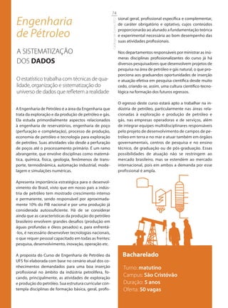 74

Engenharia                                                                        sional geral, profissional específica e complementar,




                                                        Catálogo de Cursos 2012
                                                                                  de caráter obrigatório e optativo, cujos conteúdos

de Pétroleo                                                                       proporcionarão ao alunado a fundamentação teórica
                                                                                  e experimental necessária ao bom desempenho das
                                                                                  suas atividades profissionais.

A SISTEMATIZAÇÃO                                                                  Nos departamentos responsáveis por ministrar as inú-
                                                                                  meras disciplinas profissionalizantes do curso já há
DOS DADOS                                                                         diversos pesquisadores que desenvolvem projetos de
                                                                                  pesquisa na área de petróleo e gás natural, o que pro-
                                                                                  porciona aos graduandos oportunidades de inserção
O estatístico trabalha com técnicas de qua-                                       e atuação efetiva em pesquisa científica desde muito
lidade, organização e sistematização do                                           cedo, criando-se, assim, uma cultura científico-tecno-
universo de dados que reﬂetem a realidade                                         lógica na formação dos futuros egressos.

                                                                                  O egresso deste curso estará apto a trabalhar na in-
A Engenharia de Petróleo é a área da Engenharia que                               dústria de petróleo, particularmente nas áreas rela-
trata da exploração e da produção de petróleo e gás.                              cionadas à exploração e produção de petróleo e
Ela estuda primordialmente aspectos relacionados                                  gás, nas empresas operadoras e de serviços, além
à engenharia de reservatórios, engenharia de poço                                 de integrar equipes multidisciplinares responsáveis
(perfuração e completação), processo de produção,                                 pelo projeto de desenvolvimento de campos de pe-
economia de petróleo e tecnologia para exploração                                 tróleo em terra e no mar e atuar também em órgãos
de petróleo. Suas atividades vão desde a perfuração                               governamentais, centros de pesquisa e no ensino
de poços até o processamento primário. É um ramo                                  técnico, de graduação ou de pós-graduação. Essas
abrangente, que envolve disciplinas como matemá-                                  possibilidades de atuação não se restringem ao
tica, química, física, geologia, fenômenos de trans-                              mercado brasileiro, mas se estendem ao mercado
porte, termodinâmica, automação industrial, mode-                                 internacional, pois em ambos a demanda por esse
lagem e simulações numéricas.                                                     profissional é ampla.

Apresenta importância estratégica para o desenvol-
vimento do Brasil, visto que em nosso país a indús-
tria de petróleo tem mostrado crescimento intenso
e permanente, sendo responsável por aproximada-
mente 10% do PIB nacional e por uma produção já
considerada autossuficiente. Há de se considerar
ainda que as características da produção do petróleo
brasileiro envolvem grandes desafios (produção em
águas profundas e óleos pesados) e, para enfrentá-
-los, é necessário desenvolver tecnologias nacionais,
o que requer pessoal capacitado em todas as frentes:
pesquisa, desenvolvimento, inovação, operação etc.

A proposta do Curso de Engenharia de Petróleo da                                    Bacharelado
UFS foi elaborada com base no cenário atual dos co-
nhecimentos demandados para uma boa inserção                                         Turno: matutino
profissional no âmbito da indústria petrolífera, fo-
cando, principalmente, as atividades de exploração
                                                                                     Campus: São Cristóvão
e produção do petróleo. Sua estrutura curricular con-                                Duração: 5 anos
templa disciplinas de formação básica, geral, profis-                                Oferta: 50 vagas
 