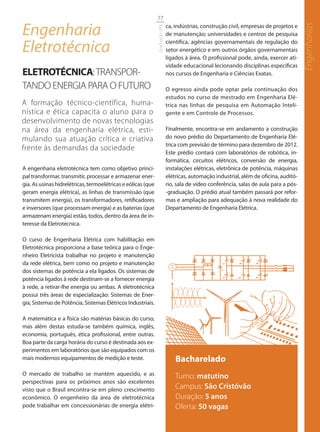 77

Engenharia                                                                    ca, indústrias, construção civil, empresas de projetos e




                                                                                                                                          Engenharias
                                                              Graduação UFS
                                                                              de manutenção; universidades e centros de pesquisa

Eletrotécnica                                                                 científica, agências governamentais de regulação do
                                                                              setor energético e em outros órgãos governamentais
                                                                              ligados à área. O profissional pode, ainda, exercer ati-
                                                                              vidade educacional lecionando disciplinas específicas
ELETROTÉCNICA: TRANSPOR-                                                      nos cursos de Engenharia e Ciências Exatas.

TANDO ENERGIA PARA O FUTURO                                                   O egresso ainda pode optar pela continuação dos
                                                                              estudos no curso de mestrado em Engenharia Elé-
A formação técnico-científica, huma-                                          trica nas linhas de pesquisa em Automação Inteli-
nística e ética capacita o aluno para o                                       gente e em Controle de Processos.
desenvolvimento de novas tecnologias
na área da engenharia elétrica, esti-                                         Finalmente, encontra-se em andamento a construção
mulando sua atuação crítica e criativa                                        do novo prédio do Departamento de Engenharia Elé-
                                                                              trica com previsão de término para dezembro de 2012.
frente às demandas da sociedade
                                                                              Este prédio contará com laboratórios de robótica, in-
                                                                              formática, circuitos elétricos, conversão de energia,
A engenharia eletrotécnica tem como objetivo princi-                          instalações elétricas, eletrônica de potência, máquinas
pal transformar, transmitir, processar e armazenar ener-                      elétricas, automação industrial, além de oficina, auditó-
gia. As usinas hidrelétricas, termoelétricas e eólicas (que                   rio, sala de vídeo conferência, salas de aula para a pós-
geram energia elétrica), as linhas de transmissão (que                        -graduação. O prédio atual também passará por refor-
transmitem energia), os transformadores, retificadores                        mas e ampliação para adequação à nova realidade do
e inversores (que processam energia) e as baterias (que                       Departamento de Engenharia Elétrica.
armazenam energia) estão, todos, dentro da área de in-
teresse da Eletrotécnica.

O curso de Engenharia Elétrica com habilitação em
Eletrotécnica proporciona a base teórica para o Enge-
nheiro Eletricista trabalhar no projeto e manutenção
da rede elétrica, bem como no projeto e manutenção
dos sistemas de potência a ela ligados. Os sistemas de
potência ligados à rede destinam-se a fornecer energia
à rede, a retirar-lhe energia ou ambas. A eletrotécnica
possui três áreas de especialização: Sistemas de Ener-
gia, Sistemas de Potência, Sistemas Elétricos Industriais.

A matemática e a física são matérias básicas do curso,
mas além destas estuda-se também química, inglês,
economia, português, ética profissional, entre outras.
Boa parte da carga horária do curso é destinada aos ex-
perimentos em laboratórios que são equipados com os
mais modernos equipamentos de medição e teste.                                    Bacharelado
O mercado de trabalho se mantém aquecido, e as                                    Turno: matutino
perspectivas para os próximos anos são excelentes
visto que o Brasil encontra-se em pleno crescimento                               Campus: São Cristóvão
econômico. O engenheiro da área de eletrotécnica                                  Duração: 5 anos
pode trabalhar em concessionárias de energia elétri-                              Oferta: 50 vagas
 