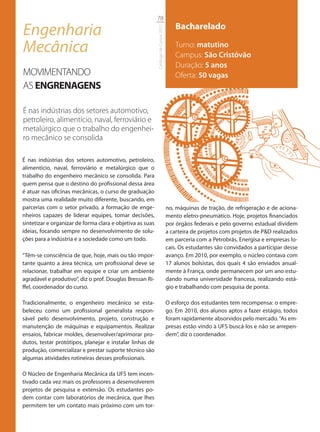 78

Engenharia                                                                              Bacharelado




                                                           Catálogo de Cursos 2012
Mecânica                                                                                Turno: matutino
                                                                                        Campus: São Cristóvão
                                                                                        Duração: 5 anos
MOVIMENTANDO                                                                            Oferta: 50 vagas
AS ENGRENAGENS

É nas indústrias dos setores automotivo,
petroleiro, alimentício, naval, ferroviário e
metalúrgico que o trabalho do engenhei-
ro mecânico se consolida

É nas indústrias dos setores automotivo, petroleiro,
alimentício, naval, ferroviário e metalúrgico que o
trabalho do engenheiro mecânico se consolida. Para
quem pensa que o destino do profissional dessa área
é atuar nas oficinas mecânicas, o curso de graduação
mostra uma realidade muito diferente, buscando, em
parcerias com o setor privado, a formação de enge-                                   no, máquinas de tração, de refrigeração e de aciona-
nheiros capazes de liderar equipes, tomar decisões,                                  mento eletro-pneumático. Hoje, projetos financiados
sintetizar e organizar de forma clara e objetiva as suas                             por órgãos federais e pelo governo estadual dividem
ideias, focando sempre no desenvolvimento de solu-                                   a carteira de projetos com projetos de P&D realizados
ções para a indústria e a sociedade como um todo.                                    em parceria com a Petrobrás, Energisa e empresas lo-
                                                                                     cais. Os estudantes são convidados a participar desse
“Têm-se consciência de que, hoje, mais ou tão impor-                                 avanço. Em 2010, por exemplo, o núcleo contava com
tante quanto a área técnica, um profissional deve se                                 17 alunos bolsistas, dos quais 4 são enviados anual-
relacionar, trabalhar em equipe e criar um ambiente                                  mente à França, onde permanecem por um ano estu-
agradável e produtivo”, diz o prof. Douglas Bressan Ri-                              dando numa universidade francesa, realizando está-
ffel, coordenador do curso.                                                          gio e trabalhando com pesquisa de ponta.

Tradicionalmente, o engenheiro mecânico se esta-                                     O esforço dos estudantes tem recompensa: o empre-
beleceu como um profissional generalista respon-                                     go. Em 2010, dos alunos aptos a fazer estágio, todos
sável pelo desenvolvimento, projeto, construção e                                    foram rapidamente absorvidos pelo mercado. “As em-
manutenção de máquinas e equipamentos. Realizar                                      presas estão vindo à UFS buscá-los e não se arrepen-
ensaios, fabricar moldes, desenvolver/aprimorar pro-                                 dem”, diz o coordenador.
dutos, testar protótipos, planejar e instalar linhas de
produção, comercializar e prestar suporte técnico são
algumas atividades rotineiras desses profissionais.

O Núcleo de Engenharia Mecânica da UFS tem incen-
tivado cada vez mais os professores a desenvolverem
projetos de pesquisa e extensão. Os estudantes po-
dem contar com laboratórios de mecânica, que lhes
permitem ter um contato mais próximo com um tor-
 
