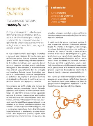 79

Engenharia                                                                     Bacharelado




                                                                                                                                    Engenharias
                                                            Graduação UFS
Química                                                                        Turno: matutino
                                                                               Campus: São Cristóvão
                                                                               Duração: 5 anos
TRABALHANDO POR UMA                                                            Oferta: 50 vagas
PRODUÇÃO LIMPA

O engenheiro químico trabalha para                                          atuação e aptos para contribuir no desenvolvimento
diminuir perdas de matérias-primas,                                         de novos processos que atendam às demandas tecno-
apresentando soluções para reapro-                                          lógicas da sociedade.
veirtamento de resíduos industriais e
garantindo um processo produtivo tec-                                       A matriz curricular agrega estudos de química, fí-
                                                                            sica, matemática, informática, economia, adminis-
nologicamente mais limpo, sem agredir
                                                                            tração, fenômenos de transporte, biotecnologia,
o meio ambiente                                                             tecnologia da indústria química, meio ambiente e
                                                                            materiais. Há previsão de aulas práticas em labo-
O atual desenvolvimento tecnológico intensifica                             ratórios de disciplinas de formação básica, geral,
a demanda das indústrias de transformação por                               profissional geral e profissional específica e de es-
profissionais aptos a diminuir perdas de matérias-                          tágio supervisionado obrigatório, após a conclu-
-primas através de soluções para reaproveitamen-                            são de todos os créditos disciplinares. Toda essa
to de resíduos industriais e com a garantia de um                           formação permitirá ao profissional atuar no con-
processo produtivo tecnologicamente mais limpo,                             trole de qualidade em indústrias químicas, agroquí-
sem agredir o meio ambiente, e economicamente                               micas, petroquímicas e de alimentos bem como em
mais rentável. Esse profissional deve ter formação                          projetos e operação de estações de tratamento de
em Engenharia Química, campo de atividade que                               água, de efluentes industriais, resíduos sólidos etc.
utiliza os conhecimentos básicos e de engenharia
na elaboração de projetos de processos químicos                             Para aqueles que pretendem se dedicar ao ensino e à
destinados à transformação de matérias-primas em                            pesquisa em universidades, a UFS oferta o Mestrado
produtos de maior valor agregado e comercial.                               em Engenharia Química, que abrange duas linhas de
                                                                            pesquisa: Ciência e Engenharia de Petróleo e Gás Na-
Para concorrer ao perfil exigido pelo mercado de                            tural; e Processos Químicos e Biotecnológicos.
trabalho, o engenheiro químico deve ter formação
generalista, com domínio de técnicas básicas de uti-
lização em laboratórios e equipamentos, capacidade
gerencial de projetos, experimentos e serviços, além
de estar em consonância com os aspectos sociais, am-
bientais, culturais, políticos e econômicos. Logo, o cur-
so de Engenharia da UFS procura estar alinhado a essa
exigência e visa formar engenheiros químicos com
uma base conceitual técnico-científica adequada para
a compreensão e a resolução efetiva de problemas de
Engenharia Química, notadamente aqueles relacio-
nados à área de processos químicos, capazes de se
aperfeiçoarem permanentemente em seu campo de
 