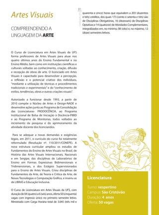81

Artes Visuais                                                                   quarenta e cinco) horas que equivalem a 203 (duzentos




                                                                                                                                               Linguística, Letras e Artes
                                                                Graduação UFS
                                                                                e três) créditos, dos quais 173 (cento e setenta e três) são
                                                                                de Disciplinas Obrigatórias, 16 (dezesseis) de Disciplinas
                                                                                Optativas e 14 (quatorze) de Atividades Complementares,
COMPREENDENDO A                                                                 integralizados em, no mínimo, 08 (oito) e, no máximo, 12
                                                                                (doze) semestres letivos.
LINGUAGEM DA ARTE


O Curso de Licenciatura em Artes Visuais da UFS
forma professores de Artes Visuais para atuar nos
quatro últimos anos do Ensino Fundamental e no
Ensino Médio, bem como em instituições científicas e
culturais voltadas ao conhecimento, criação, difusão
e recepção de obras de arte. O licenciado em Artes
Visuais é capacitado para desenvolver a percepção,
a reflexão e o potencial criativo dos indivíduos,
“mediante a utilização de técnicas e procedimentos
tradicionais e experimentais” e do “conhecimento de
estilos, tendências, obras e outras criações visuais”.

Autorizado a funcionar desde 1993, a partir de
2010 compõe o Núcleo de Artes e Design-NADE e
desenvolve ações junto ao Programa de Consolidação
das Licenciaturas- PRODOCÊNCIA, ao Programa
Institucional de Bolsa de Iniciação à Docência-PIBID
e ao Programa de Monitorias, todos voltados ao
incremento da pesquisa e do aprimoramento da
atividade docente dos licenciandos.

  Para se adequar a novas demandas e exigências
legais, em 2011, o currículo do curso foi totalmente
reformulado (Resolução nº. 110/2011/CONEPE). A
nova estrutura curricular ampliou os estudos de
Fundamentos do Ensino de Artes Visuais no Brasil, de
História das Artes Visuais Internacionais, Nacionais
e em Sergipe; das disciplinas de Laboratórios de
Ensino em Formas Expressivas Bidimensionais e
Tridimensionais, e dos Estágios Supervisionados
para o Ensino de Artes Visuais. Criou disciplinas de
Fundamentos da Arte, de Teoria e Crítica da Arte, de
Novas Tecnologias e Computação Gráfica, e inseriu as                                Licenciatura
de LIBRAS e Educação Inclusiva.
                                                                                    Turno: vespertino
O Curso de Licenciatura em Artes Visuais da UFS, com
duração de 04 (quatro) a 6 (seis) anos, oferta 50 (cinquenta)                       Campus: São Cristóvão
vagas com ingresso único no primeiro semestre letivo.                               Duração: 4 anos
Ministrado com Carga Horária total de 3.045 (três mil e                             Oferta: 50 vagas
 
