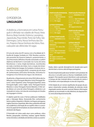 83

Letras                                                                              Licenciatura




                                                                                                                                                Linguística, Letras e Artes
                                                                   Graduação UFS
                                                                                    PORTUGUÊS/ESPANHOL          PORTUGUÊS/FRANCêS
                                                                                    Turno: vespertino           Turnos: matutino e no-
                                                                                    Campus: São Cristóvão       turno
O PODER DA                                                                          Duração: 4 anos             Campus: São Cristóvão
                                                                                    Oferta: 50 vagas            Duração: 5 anos
LINGUAGEM                                                                                                       Oferta: 30 vagas (matu-
                                                                                    LETRAS ESPANHOL             tino)
                                                                                    Turno: noturno              30 vagas(noturno)
                                                                                    Campus: São Cristóvão
A distância, a licenciatura em Letras Portu-                                        Duração: 5 anos             PORTUGUÊS/INGLÊS
guês é ofertada nas cidades de Arauá, Areia                                         Oferta: 50 vagas            Turno: matutino
Branca, Brejo Grande, Estância, Laranjeiras,                                                                    Campus: São Cristóvão
                                                                                    LETRAS PORTUGUÊS            Duração: 4 anos
Japaratuba, Poço Verde, Porto da Folha, São                                         Turnos: matutino e no-      Oferta: 50 vagas
Domingos, Carira, Nossa Senhora das Do-                                             turno
res, Propriá e Nossa Senhora da Glória. Para                                        Campi: São Cristóvão e      LETRAS INGLÊS
                                                                                    Itabaiana                   Turno: noturno
cada polo são oferecidas 50 vagas                                                   Duração: 4,5 anos (Ita-     Campus: São Cristóvão
                                                                                    baiana)                     Duração: 5 anos
                                                                                    5 anos (São Cristóvão)      Oferta: 50 vagas
O Curso de Letras da UFS nasceu com a Faculdade de Fi-                              Oferta: 50 vagas (matu-
losofia de Sergipe, fundada em 1950. Recebeu autoriza-                              tino)
ção provisória do Governo Federal e, posteriormente, o                              50 vagas (noturno)
                                                                                    50 vagas (notturno/Ita-
reconhecimento definitivo, ficando autorizada a conferir
                                                                                    baiana
diplomas de Bacharel e Licenciado nos Cursos de Letras
Neoclássicas e Letras Anglo-Germânicas, reconhecidos
em todo o território da União. Com a criação da Univer-
                                                                                   lhadas, dada a grande abrangência de atuação para quem
sidade Federal de Sergipe, foi fundado o Instituto de Le-
                                                                                   domine bem a norma culta da língua portuguesa.
tras, Artes e Comunicação (ILAC), composto de três áreas
de conhecimento (LEV/Letras Vernáculas, LES/Letras Es-                             Na área empresarial, pode atuar também como produtor de
trangeiras e CLL/Ciências da Língua e da Literatura).                              discursos e consultor para as diversas modalidades da lin-
                                                                                   guagem. Para aqueles que já vislumbram a pós-graduação,
Atualmente, o Departamento de Letras (DLE) oferta oito ha-
                                                                                   o Campus de São Cristóvão oferta o mestrado em Letras e
bilitações: Letras Português Matutino; Letras Português No-
                                                                                   há também uma especialização na área de Linguística.
turno; Letras Espanhol; Letras Português-Espanhol; Letras
Português-Inglês; Letras Inglês; Letras Português-Francês                          O DLE dispõe de um número significativo de grupos de pes-
Matutino e Letras Português-Francês Matutino. O DLE ain-                           quisa e desenvolve variadas atividades de extensão, tendo
da oferece um curso de Letras Português a distância e um                           organizado eventos de porte nacional. Maiores informações
mestrado em Letras, com área de concentração em Estudos                            poderão ser encontradas no sítio eletrônico do departamen-
da Linguagem e Ensino.                                                             to: www.ufs.br/departamentos/dle.

O objetivo geral do curso é formar professores habilitados
para a Educação Básica, fornecendo--lhes conhecimento
teórico-prático, linguístico e literário nas línguas portuguesa,
inglesa, francesa e espanhola. Além disso, pretende estimular
nos acadêmicos a formação de um espírito crítico e a consci-
ência do papel de fomentadores do desenvolvimento cultu-
ral através das línguas.

O licenciado em Letras pode atuar como professor, crítico
literário, pesquisador, resenhista, tradutor, agente literário,
revisor de textos e atividades de domínio conexo ou asseme-
 